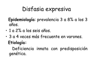 Disfasia expresiva Epidemiología : prevalencia 3 a 8% a los 3 años. 1 a 2% a los seis años. 3 a 4 veces más frecuente en varones. Etiología: Deficiencia innata con predisposición genética. 