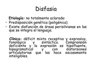 Disfasia Etiología:  no totalmente aclarada: Predisposición genética (poligénica) Existe disfunción de áreas perisilvianas en las que se integra el lenguaje. Clínica:  déficit mixto receptivo y expresivo, fonológico y sintáctico. Comprensión deficiente y la expresión es hipofluente, hipogramatical y con distorsiones articulatorias que las hace escasamente inteligibles. 