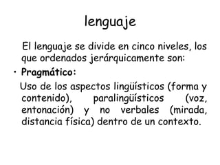 lenguaje El lenguaje se divide en cinco niveles, los que ordenados jerárquicamente son: Pragmático: Uso de los aspectos lingüísticos (forma y contenido), paralingüísticos (voz, entonación) y no verbales (mirada, distancia física) dentro de un contexto. 