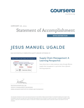 coursera.org
Statement of Accomplishment
WITH DISTINCTION
JANUARY 06, 2015
JESUS MANUEL UGALDE
HAS SUCCESSFULLY COMPLETED KAIST'S ONLINE OFFERING OF
Supply Chain Management: A
Learning Perspective
Learn about how to create maximum value through effective
supply chain management, in particular, from a dynamic
learning perspective.
PROFESSOR BOWON KIM, DBA
SCHOOL OF MANAGEMENT ENGINEERING
KOREA ADVANCED INSTITUTE OF SCIENCE AND TECHNOLOGY
THE ONLINE OFFERING OF THIS CLASS DOES NOT REFLECT THE ENTIRE CURRICULUM OFFERED TO STUDENTS ENROLLED AT KAIST. THIS
STATEMENT DOES NOT AFFIRM THAT THIS STUDENT WAS ENROLLED AS A STUDENT AT KAIST IN ANY WAY. IT DOES NOT CONFER A KAIST
GRADE; IT DOES NOT CONFER KAIST CREDIT; IT DOES NOT CONFER A KAIST DEGREE; AND IT DOES NOT VERIFY THE IDENTITY OF THE
STUDENT.
 