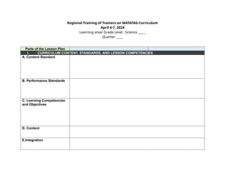 Regional Training of Trainers on MATATAG Curriculum
April 4-7, 2024
Learning area/ Grade Level : Science _____
Quarter: ____
Parts of the Lesson Plan
I. CURRICULUM CONTENT, STANDARDS, AND LESSON COMPETENCIES
A. Content Standard
B. Performance Standards
C. Learning Competencies
and Objectives
D. Content
E.Integration