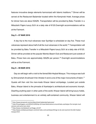 10
features innovative design elements harmonized with Islamic traditions.14 Dinner will be
served at the Restaurant Badamdar located within the Kempinski Hotel. Average prices
for dinner here are about 50AZN. Transportation will be provided by Baku Transfer in a
Mitsubishi Pajero luxury SUV at a daily rate of €120.Overnight accommodations will be
at the Fairmont.
Day 5 – 07 MAR 2016
A day trip to the mud volcanoes near Sychlijar is scheduled on day five. These mud
volcanoes represent about half of all the mud volcanoes in the world.15 Transportation will
be provided by Baku Transfer in a Mitsubishi Pajero luxury SUV at a daily rate of €120.
Dinner will be provided at the popular Mambo Beach Club and Restaurant just outside of
Baku. Prices here are approximately 30AZN per person.16 Overnight accommodations
will be at the Fairmont.
Day 6 – 08 MAR 2016
Day six will begin with a visit to the famed Bibi-Heybat Mosque. This mosque was built
by Shirvanshah Arrukhzad II Ibn Ahsitan II and is one of the major monuments of Islam.17
Guests will then visit the man-made Khazar Island archipelago. Located just outside
Baku, Khazar Island is the pinnacle of Azerbaijan’s architectural and economic triumph.
Dwarfing anything seen in other parts of the world, Khazar Island will bring luxury hotels,
business and entertainment to an entirely self-contained community. Khazar Island will
14
http://www.kempinski.com/en/baku/hotel-badamdar/welcome/
15
http://travelingepic.com/2014/11/03/top-10-travel-destinations-around-baku-azerbaijan-fire-temple-mud-
volcano-and-early-man-sites/
16
http://www.mambobeach.az/?page_id=227
17
http://www.visitbakuazerbaijan.com/visit-baku-and-azerbaijan/things-to-do-and-see/visit-the-bibi-heybat-
mosque.html
 