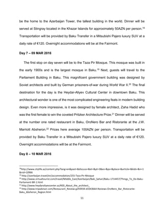 11
be the home to the Azerbaijan Tower, the tallest building in the world. Dinner will be
served at Stingray located in the Khazar Islands for approximately 50AZN per person.18
Transportation will be provided by Baku Transfer in a Mitsubishi Pajero luxury SUV at a
daily rate of €120. Overnight accommodations will be at the Fairmont.
Day 7 – 09 MAR 2016
The first stop on day seven will be to the Taza Pir Mosque. This mosque was built in
the early 1900s and is the largest mosque in Baku.19 Next, guests will travel to the
Parliament Building in Baku. This magnificent government building was designed by
Soviet architects and built by German prisoners-of-war during World War II.20 The final
destination for the day is the Heydar-Aliyev Cultural Center in downtown Baku. This
architectural wonder is one of the most complicated engineering feats in modern building
design. Even more impressive, is it was designed by female architect, Zaha Hadid who
was the first female to win the coveted Pritzker Architecture Prize.21 Dinner will be served
at the number one rated restaurant in Baku, OroNero Bar and Ristorante at the J.W.
Marriott Absheron.22 Prices here average 100AZN per person. Transportation will be
provided by Baku Transfer in a Mitsubishi Pajero luxury SUV at a daily rate of €120.
Overnight accommodations will be at the Fairmont.
Day 8 – 10 MAR 2016
18
http://www.citylife.az/content.php?lang=en&past=&discuss=&et=&pt=3&es=&ps=&place=&article=&kids=&n=1
&nid=10966
19
http://azerbaijan.travel/en/accommodation/255-Taza-Pir-Mosque
20
http://www.virtualtourist.com/travel/Middle_East/Azerbaijan/Baki_Sahari/Baku-1714457/Things_To_Do-Baku-
Parliament-BR-1.html
21
http://www.heydaraliyevcenter.az/#20_About_the_architect_
22
http://www.tripadvisor.com/Restaurant_Review-g293934-d3343664-Reviews-OroNero_Bar_Ristorante-
Baku_Absheron_Region.html
 