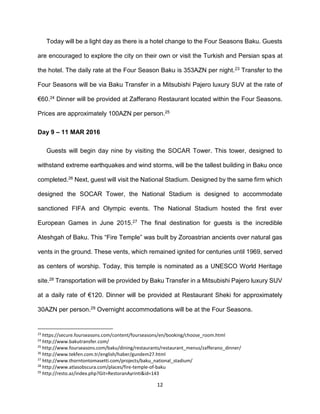 12
Today will be a light day as there is a hotel change to the Four Seasons Baku. Guests
are encouraged to explore the city on their own or visit the Turkish and Persian spas at
the hotel. The daily rate at the Four Season Baku is 353AZN per night.23 Transfer to the
Four Seasons will be via Baku Transfer in a Mitsubishi Pajero luxury SUV at the rate of
€60.24 Dinner will be provided at Zafferano Restaurant located within the Four Seasons.
Prices are approximately 100AZN per person.25
Day 9 – 11 MAR 2016
Guests will begin day nine by visiting the SOCAR Tower. This tower, designed to
withstand extreme earthquakes and wind storms, will be the tallest building in Baku once
completed.26 Next, guest will visit the National Stadium. Designed by the same firm which
designed the SOCAR Tower, the National Stadium is designed to accommodate
sanctioned FIFA and Olympic events. The National Stadium hosted the first ever
European Games in June 2015.27 The final destination for guests is the incredible
Ateshgah of Baku. This “Fire Temple” was built by Zoroastrian ancients over natural gas
vents in the ground. These vents, which remained ignited for centuries until 1969, served
as centers of worship. Today, this temple is nominated as a UNESCO World Heritage
site.28 Transportation will be provided by Baku Transfer in a Mitsubishi Pajero luxury SUV
at a daily rate of €120. Dinner will be provided at Restaurant Sheki for approximately
30AZN per person.29 Overnight accommodations will be at the Four Seasons.
23
https://secure.fourseasons.com/content/fourseasons/en/booking/choose_room.html
24
http://www.bakutransfer.com/
25
http://www.fourseasons.com/baku/dining/restaurants/restaurant_menus/zafferano_dinner/
26
http://www.tekfen.com.tr/english/haber/gundem27.html
27
http://www.thorntontomasetti.com/projects/baku_national_stadium/
28
http://www.atlasobscura.com/places/fire-temple-of-baku
29
http://resto.az/index.php?Git=RestoranAyrinti&id=143
 