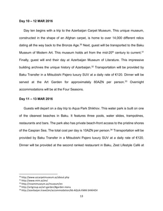 13
Day 10 – 12 MAR 2016
Day ten begins with a trip to the Azerbaijan Carpet Museum. This unique museum,
constructed in the shape of an Afghan carpet, is home to over 14,000 different relics
dating all the way back to the Bronze Age.30 Next, guest will be transported to the Baku
Museum of Modern Art. This museum holds art from the mid-20th century to current.31
Finally, guest will end their day at Azerbaijan Museum of Literature. This impressive
building archives the unique history of Azerbaijan.32 Transportation will be provided by
Baku Transfer in a Mitsubishi Pajero luxury SUV at a daily rate of €120. Dinner will be
served at the Art Garden for approximately 80AZN per person.33 Overnight
accommodations will be at the Four Seasons.
Day 11 – 13 MAR 2016
Guests will depart on a day trip to Aqua Park Shikhov. This water park is built on one
of the cleanest beaches in Baku. It features three pools, water slides, trampolines,
restaurants and bars. The park also has private beach-front access to the pristine shores
of the Caspian Sea. The total cost per day is 10AZN per person.34 Transportation will be
provided by Baku Transfer in a Mitsubishi Pajero luxury SUV at a daily rate of €120.
Dinner will be provided at the second ranked restaurant in Baku, Zest Lifestyle Café at
30
http://www.azcarpetmuseum.az/about.php
31
http://www.mim.az/en/
32
http://nizamimuseum.az/museum/en
33
http://artgroup.az/art-garden/#garden-menu
34
http://azerbaijan.travel/en/accommodation/66-AQUA-PARK-SHIKHOV
 
