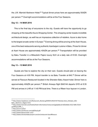 14
the J.W. Marriott Absheron Hotel.35 Typical dinner prices here are approximately 50AZN
per person.36 Overnight accommodations will be at the Four Seasons.
Day 12 – 14 MAR 2016
This is the final day of excursions to the city. Guests will have the opportunity to go
shopping at the beautiful Azure Shopping Center. This shopping center boasts incredible
architectural design, as well has an impressive collection of retailers. Azure is also home
to the largest arcade center in Europe.37 Evening dining will be proving at the Azeri House,
one of the best restaurants serving authentic Azerbaijani cuisine in Baku. Prices for dinner
at Azeri House are approximately 40AZN per person.38 Transportation will be provided
by Baku Transfer in a Mitsubishi Pajero luxury SUV at a daily rate of €120. Overnight
accommodations will be at the Four Seasons.
Day 13 – 15 MAR 2016
Guests are free to explore the city on their own. Guests should plan on leaving the
Four Seasons at 4:00 PM. Airport transfer is via Baku Transfer at €40.39 Dinner will be
served at Flavours Restaurant located in the Sheraton Baku Airport hotel. Dinner here is
approximately 40AZN per person.40 British Airways flight BA0144 departs GYD at 8:35
PM and arrives in LHR at 11:40 PM local time. There is a fifteen hour layover in London.
35
http://www.tripadvisor.com/Restaurant_Review-g293934-d4167147-Reviews-Zest_Lifestyle_Cafe-
Baku_Absheron_Region.html
36
http://www.marriott.com/hotels/hotel-information/restaurant/gydjw&scid=d42e66eb-35c2-4d9c-9219-
ae39f3a2ca9f#_=_
37
http://azure.az/en/
38
http://www.azerihouse.com/pdf/food.pdf
39
http://www.bakutransfer.com/
40
http://www.sheratonbakuairport.com/en/restaurant-bars#flavours
 
