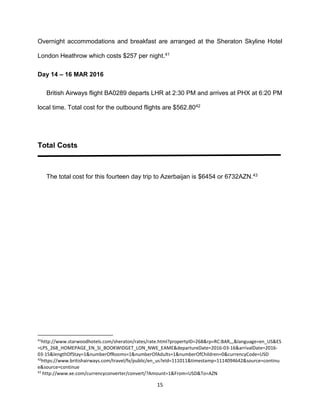 15
Overnight accommodations and breakfast are arranged at the Sheraton Skyline Hotel
London Heathrow which costs $257 per night.41
Day 14 – 16 MAR 2016
British Airways flight BA0289 departs LHR at 2:30 PM and arrives at PHX at 6:20 PM
local time. Total cost for the outbound flights are $562.8042
Total Costs
The total cost for this fourteen day trip to Azerbaijan is $6454 or 6732AZN.43
41
http://www.starwoodhotels.com/sheraton/rates/rate.html?propertyID=268&rp=RC:BAR,,,&language=en_US&ES
=LPS_268_HOMEPAGE_EN_SI_BOOKWIDGET_LON_NWE_EAME&departureDate=2016-03-16&arrivalDate=2016-
03-15&lengthOfStay=1&numberOfRooms=1&numberOfAdults=1&numberOfChildren=0&currencyCode=USD
42
https://www.britishairways.com/travel/fx/public/en_us?eId=111011&timestamp=1114094642&source=continu
e&source=continue
43
http://www.xe.com/currencyconverter/convert/?Amount=1&From=USD&To=AZN
 