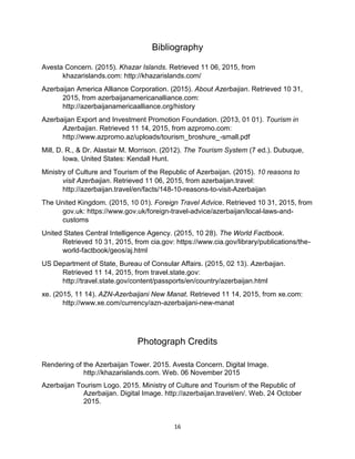 16
Bibliography
Avesta Concern. (2015). Khazar Islands. Retrieved 11 06, 2015, from
khazarislands.com: http://khazarislands.com/
Azerbaijan America Alliance Corporation. (2015). About Azerbaijan. Retrieved 10 31,
2015, from azerbaijanamericanalliance.com:
http://azerbaijanamericaalliance.org/history
Azerbaijan Export and Investment Promotion Foundation. (2013, 01 01). Tourism in
Azerbaijan. Retrieved 11 14, 2015, from azpromo.com:
http://www.azpromo.az/uploads/tourism_broshure_-small.pdf
Mill, D. R., & Dr. Alastair M. Morrison. (2012). The Tourism System (7 ed.). Dubuque,
Iowa, United States: Kendall Hunt.
Ministry of Culture and Tourism of the Republic of Azerbaijan. (2015). 10 reasons to
visit Azerbaijan. Retrieved 11 06, 2015, from azerbaijan.travel:
http://azerbaijan.travel/en/facts/148-10-reasons-to-visit-Azerbaijan
The United Kingdom. (2015, 10 01). Foreign Travel Advice. Retrieved 10 31, 2015, from
gov.uk: https://www.gov.uk/foreign-travel-advice/azerbaijan/local-laws-and-
customs
United States Central Intelligence Agency. (2015, 10 28). The World Factbook.
Retrieved 10 31, 2015, from cia.gov: https://www.cia.gov/library/publications/the-
world-factbook/geos/aj.html
US Department of State, Bureau of Consular Affairs. (2015, 02 13). Azerbaijan.
Retrieved 11 14, 2015, from travel.state.gov:
http://travel.state.gov/content/passports/en/country/azerbaijan.html
xe. (2015, 11 14). AZN-Azerbaijani New Manat. Retrieved 11 14, 2015, from xe.com:
http://www.xe.com/currency/azn-azerbaijani-new-manat
Photograph Credits
Rendering of the Azerbaijan Tower. 2015. Avesta Concern. Digital Image.
http://khazarislands.com. Web. 06 November 2015
Azerbaijan Tourism Logo. 2015. Ministry of Culture and Tourism of the Republic of
Azerbaijan. Digital Image. http://azerbaijan.travel/en/. Web. 24 October
2015.
 