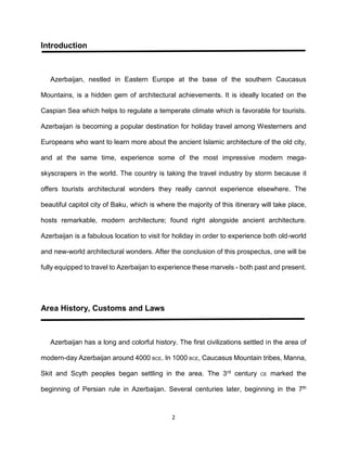 2
Introduction
Azerbaijan, nestled in Eastern Europe at the base of the southern Caucasus
Mountains, is a hidden gem of architectural achievements. It is ideally located on the
Caspian Sea which helps to regulate a temperate climate which is favorable for tourists.
Azerbaijan is becoming a popular destination for holiday travel among Westerners and
Europeans who want to learn more about the ancient Islamic architecture of the old city,
and at the same time, experience some of the most impressive modern mega-
skyscrapers in the world. The country is taking the travel industry by storm because it
offers tourists architectural wonders they really cannot experience elsewhere. The
beautiful capitol city of Baku, which is where the majority of this itinerary will take place,
hosts remarkable, modern architecture; found right alongside ancient architecture.
Azerbaijan is a fabulous location to visit for holiday in order to experience both old-world
and new-world architectural wonders. After the conclusion of this prospectus, one will be
fully equipped to travel to Azerbaijan to experience these marvels - both past and present.
Area History, Customs and Laws
Azerbaijan has a long and colorful history. The first civilizations settled in the area of
modern-day Azerbaijan around 4000 BCE. In 1000 BCE, Caucasus Mountain tribes, Manna,
Skit and Scyth peoples began settling in the area. The 3rd century CE marked the
beginning of Persian rule in Azerbaijan. Several centuries later, beginning in the 7th
 