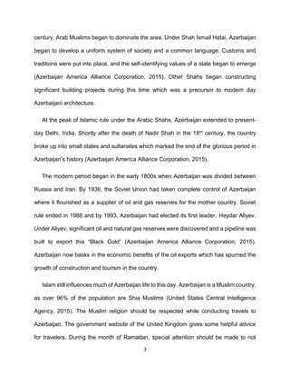 3
century, Arab Muslims began to dominate the area. Under Shah Ismail Hatai, Azerbaijan
began to develop a uniform system of society and a common language. Customs and
traditions were put into place, and the self-identifying values of a state began to emerge
(Azerbaijan America Alliance Corporation, 2015). Other Shahs began constructing
significant building projects during this time which was a precursor to modern day
Azerbaijani architecture.
At the peak of Islamic rule under the Arabic Shahs, Azerbaijan extended to present-
day Delhi, India. Shortly after the death of Nadir Shah in the 18th century, the country
broke up into small states and sultanates which marked the end of the glorious period in
Azerbaijan’s history (Azerbaijan America Alliance Corporation, 2015).
The modern period began in the early 1800s when Azerbaijan was divided between
Russia and Iran. By 1936, the Soviet Union had taken complete control of Azerbaijan
where it flourished as a supplier of oil and gas reserves for the mother country. Soviet
rule ended in 1988 and by 1993, Azerbaijan had elected its first leader, Heydar Aliyev.
Under Aliyev, significant oil and natural gas reserves were discovered and a pipeline was
built to export this “Black Gold” (Azerbaijan America Alliance Corporation, 2015).
Azerbaijan now basks in the economic benefits of the oil exports which has spurned the
growth of construction and tourism in the country.
Islam still influences much of Azerbaijan life to this day. Azerbaijan is a Muslim country,
as over 96% of the population are Shia Muslims (United States Central Intelligence
Agency, 2015). The Muslim religion should be respected while conducting travels to
Azerbaijan. The government website of the United Kingdom gives some helpful advice
for travelers. During the month of Ramadan, special attention should be made to not
 