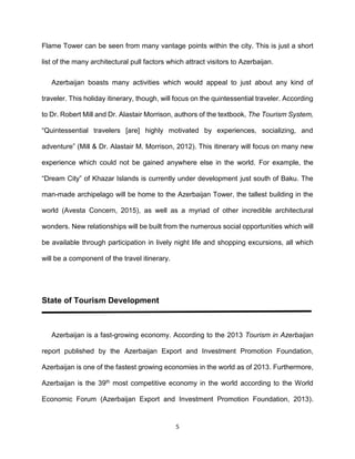 5
Flame Tower can be seen from many vantage points within the city. This is just a short
list of the many architectural pull factors which attract visitors to Azerbaijan.
Azerbaijan boasts many activities which would appeal to just about any kind of
traveler. This holiday itinerary, though, will focus on the quintessential traveler. According
to Dr. Robert Mill and Dr. Alastair Morrison, authors of the textbook, The Tourism System,
“Quintessential travelers [are] highly motivated by experiences, socializing, and
adventure” (Mill & Dr. Alastair M. Morrison, 2012). This itinerary will focus on many new
experience which could not be gained anywhere else in the world. For example, the
“Dream City” of Khazar Islands is currently under development just south of Baku. The
man-made archipelago will be home to the Azerbaijan Tower, the tallest building in the
world (Avesta Concern, 2015), as well as a myriad of other incredible architectural
wonders. New relationships will be built from the numerous social opportunities which will
be available through participation in lively night life and shopping excursions, all which
will be a component of the travel itinerary.
State of Tourism Development
Azerbaijan is a fast-growing economy. According to the 2013 Tourism in Azerbaijan
report published by the Azerbaijan Export and Investment Promotion Foundation,
Azerbaijan is one of the fastest growing economies in the world as of 2013. Furthermore,
Azerbaijan is the 39th most competitive economy in the world according to the World
Economic Forum (Azerbaijan Export and Investment Promotion Foundation, 2013).
 