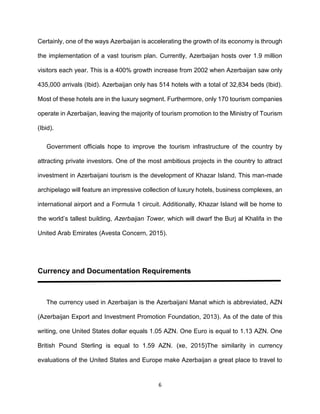6
Certainly, one of the ways Azerbaijan is accelerating the growth of its economy is through
the implementation of a vast tourism plan. Currently, Azerbaijan hosts over 1.9 million
visitors each year. This is a 400% growth increase from 2002 when Azerbaijan saw only
435,000 arrivals (Ibid). Azerbaijan only has 514 hotels with a total of 32,834 beds (Ibid).
Most of these hotels are in the luxury segment. Furthermore, only 170 tourism companies
operate in Azerbaijan, leaving the majority of tourism promotion to the Ministry of Tourism
(Ibid).
Government officials hope to improve the tourism infrastructure of the country by
attracting private investors. One of the most ambitious projects in the country to attract
investment in Azerbaijani tourism is the development of Khazar Island. This man-made
archipelago will feature an impressive collection of luxury hotels, business complexes, an
international airport and a Formula 1 circuit. Additionally, Khazar Island will be home to
the world’s tallest building, Azerbaijan Tower, which will dwarf the Burj al Khalifa in the
United Arab Emirates (Avesta Concern, 2015).
Currency and Documentation Requirements
The currency used in Azerbaijan is the Azerbaijani Manat which is abbreviated, AZN
(Azerbaijan Export and Investment Promotion Foundation, 2013). As of the date of this
writing, one United States dollar equals 1.05 AZN. One Euro is equal to 1.13 AZN. One
British Pound Sterling is equal to 1.59 AZN. (xe, 2015)The similarity in currency
evaluations of the United States and Europe make Azerbaijan a great place to travel to
 