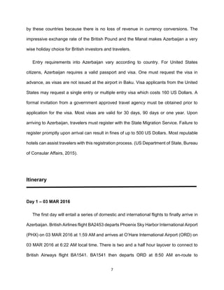 7
by these countries because there is no loss of revenue in currency conversions. The
impressive exchange rate of the British Pound and the Manat makes Azerbaijan a very
wise holiday choice for British investors and travelers.
Entry requirements into Azerbaijan vary according to country. For United States
citizens, Azerbaijan requires a valid passport and visa. One must request the visa in
advance, as visas are not issued at the airport in Baku. Visa applicants from the United
States may request a single entry or multiple entry visa which costs 160 US Dollars. A
formal invitation from a government approved travel agency must be obtained prior to
application for the visa. Most visas are valid for 30 days, 90 days or one year. Upon
arriving to Azerbaijan, travelers must register with the State Migration Service. Failure to
register promptly upon arrival can result in fines of up to 500 US Dollars. Most reputable
hotels can assist travelers with this registration process. (US Department of State, Bureau
of Consular Affairs, 2015).
Itinerary
Day 1 – 03 MAR 2016
The first day will entail a series of domestic and international flights to finally arrive in
Azerbaijan. British Airlines flight BA2453 departs Phoenix Sky Harbor International Airport
(PHX) on 03 MAR 2016 at 1:59 AM and arrives at O’Hare International Airport (ORD) on
03 MAR 2016 at 6:22 AM local time. There is two and a half hour layover to connect to
British Airways flight BA1541. BA1541 then departs ORD at 8:50 AM en-route to
 