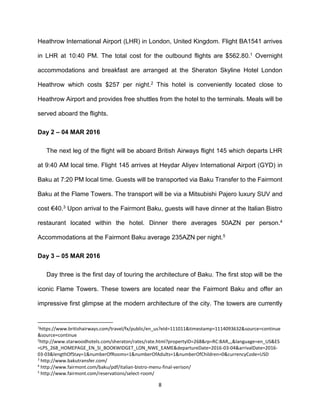 8
Heathrow International Airport (LHR) in London, United Kingdom. Flight BA1541 arrives
in LHR at 10:40 PM. The total cost for the outbound flights are $562.80.1 Overnight
accommodations and breakfast are arranged at the Sheraton Skyline Hotel London
Heathrow which costs $257 per night.2 This hotel is conveniently located close to
Heathrow Airport and provides free shuttles from the hotel to the terminals. Meals will be
served aboard the flights.
Day 2 – 04 MAR 2016
The next leg of the flight will be aboard British Airways flight 145 which departs LHR
at 9:40 AM local time. Flight 145 arrives at Heydar Aliyev International Airport (GYD) in
Baku at 7:20 PM local time. Guests will be transported via Baku Transfer to the Fairmont
Baku at the Flame Towers. The transport will be via a Mitsubishi Pajero luxury SUV and
cost €40.3 Upon arrival to the Fairmont Baku, guests will have dinner at the Italian Bistro
restaurant located within the hotel. Dinner there averages 50AZN per person.4
Accommodations at the Fairmont Baku average 235AZN per night.5
Day 3 – 05 MAR 2016
Day three is the first day of touring the architecture of Baku. The first stop will be the
iconic Flame Towers. These towers are located near the Fairmont Baku and offer an
impressive first glimpse at the modern architecture of the city. The towers are currently
1
https://www.britishairways.com/travel/fx/public/en_us?eId=111011&timestamp=1114093632&source=continue
&source=continue
2
http://www.starwoodhotels.com/sheraton/rates/rate.html?propertyID=268&rp=RC:BAR,,,&language=en_US&ES
=LPS_268_HOMEPAGE_EN_SI_BOOKWIDGET_LON_NWE_EAME&departureDate=2016-03-04&arrivalDate=2016-
03-03&lengthOfStay=1&numberOfRooms=1&numberOfAdults=1&numberOfChildren=0&currencyCode=USD
3
http://www.bakutransfer.com/
4
http://www.fairmont.com/baku/pdf/italian-bistro-menu-final-verison/
5
http://www.fairmont.com/reservations/select-room/
 