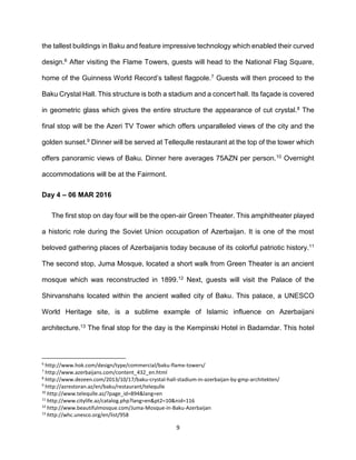 9
the tallest buildings in Baku and feature impressive technology which enabled their curved
design.6 After visiting the Flame Towers, guests will head to the National Flag Square,
home of the Guinness World Record’s tallest flagpole.7 Guests will then proceed to the
Baku Crystal Hall. This structure is both a stadium and a concert hall. Its façade is covered
in geometric glass which gives the entire structure the appearance of cut crystal.8 The
final stop will be the Azeri TV Tower which offers unparalleled views of the city and the
golden sunset.9 Dinner will be served at Tellequlle restaurant at the top of the tower which
offers panoramic views of Baku. Dinner here averages 75AZN per person.10 Overnight
accommodations will be at the Fairmont.
Day 4 – 06 MAR 2016
The first stop on day four will be the open-air Green Theater. This amphitheater played
a historic role during the Soviet Union occupation of Azerbaijan. It is one of the most
beloved gathering places of Azerbaijanis today because of its colorful patriotic history.11
The second stop, Juma Mosque, located a short walk from Green Theater is an ancient
mosque which was reconstructed in 1899.12 Next, guests will visit the Palace of the
Shirvanshahs located within the ancient walled city of Baku. This palace, a UNESCO
World Heritage site, is a sublime example of Islamic influence on Azerbaijani
architecture.13 The final stop for the day is the Kempinski Hotel in Badamdar. This hotel
6
http://www.hok.com/design/type/commercial/baku-flame-towers/
7
http://www.azerbaijans.com/content_432_en.html
8
http://www.dezeen.com/2013/10/17/baku-crystal-hall-stadium-in-azerbaijan-by-gmp-architekten/
9
http://azrestoran.az/en/baku/restaurant/telequlle
10
http://www.telequlle.az/?page_id=894&lang=en
11
http://www.citylife.az/catalog.php?lang=en&pt2=10&nid=116
12
http://www.beautifulmosque.com/Juma-Mosque-in-Baku-Azerbaijan
13
http://whc.unesco.org/en/list/958
 