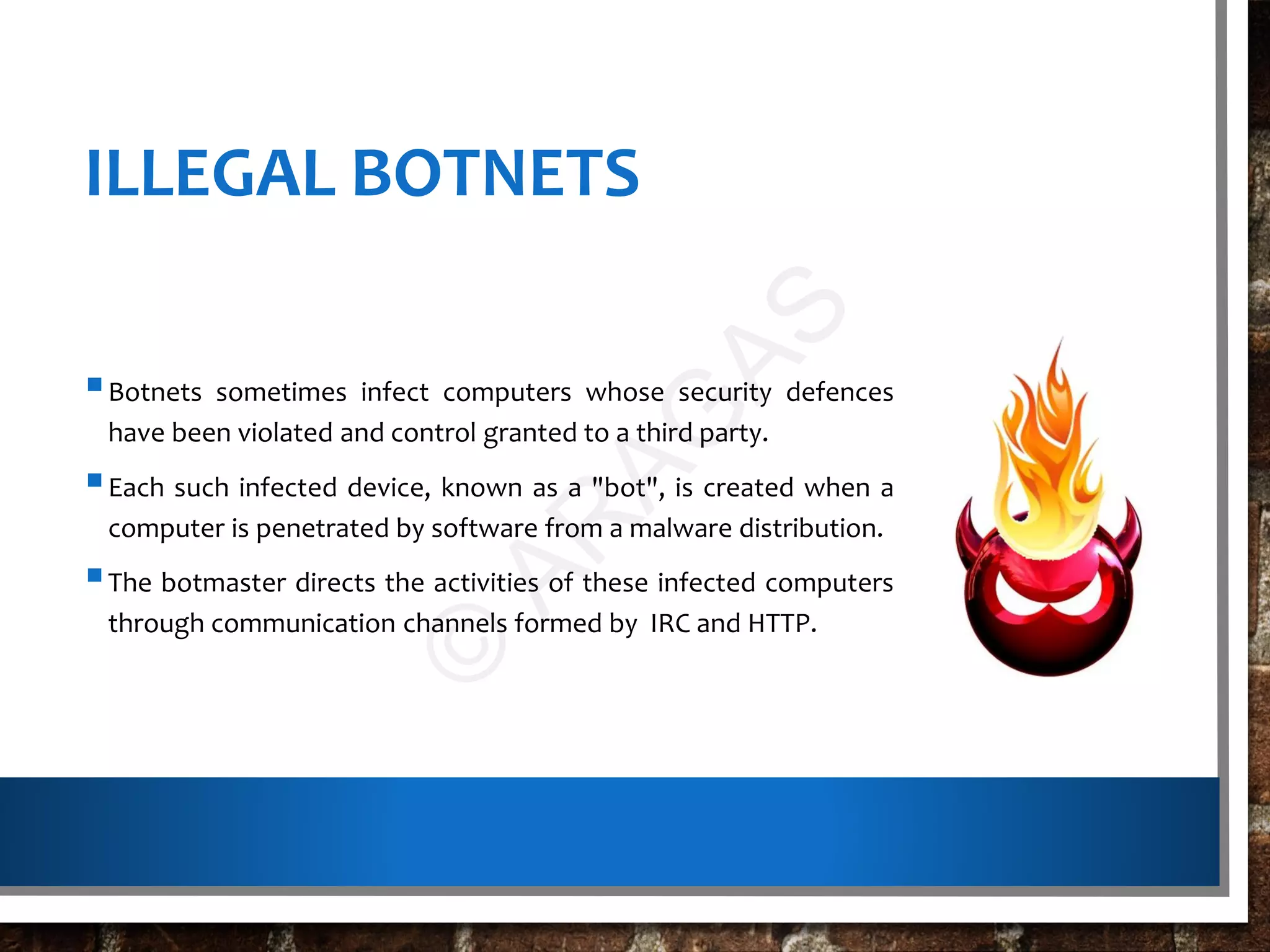 ILLEGAL BOTNETS
Botnets sometimes infect computers whose security defences
have been violated and control granted to a third party.
Each such infected device, known as a "bot", is created when a
computer is penetrated by software from a malware distribution.
The botmaster directs the activities of these infected computers
through communication channels formed by IRC and HTTP.
©
AR
AG
AS
 