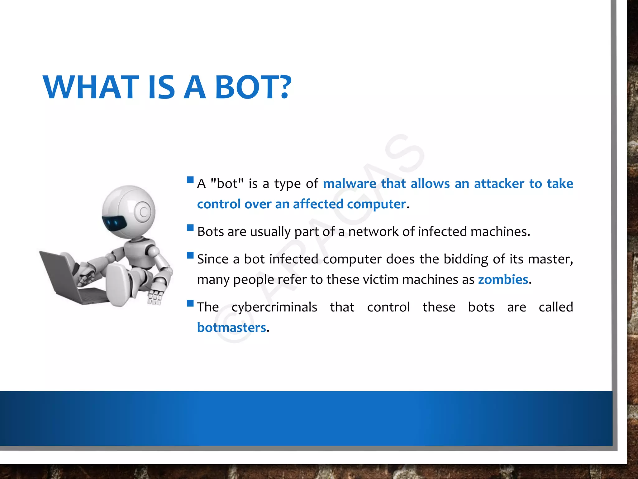 WHAT IS A BOT?
A "bot" is a type of malware that allows an attacker to take
control over an affected computer.
Bots are usually part of a network of infected machines.
Since a bot infected computer does the bidding of its master,
many people refer to these victim machines as zombies.
The cybercriminals that control these bots are called
botmasters.
©
AR
AG
AS
 