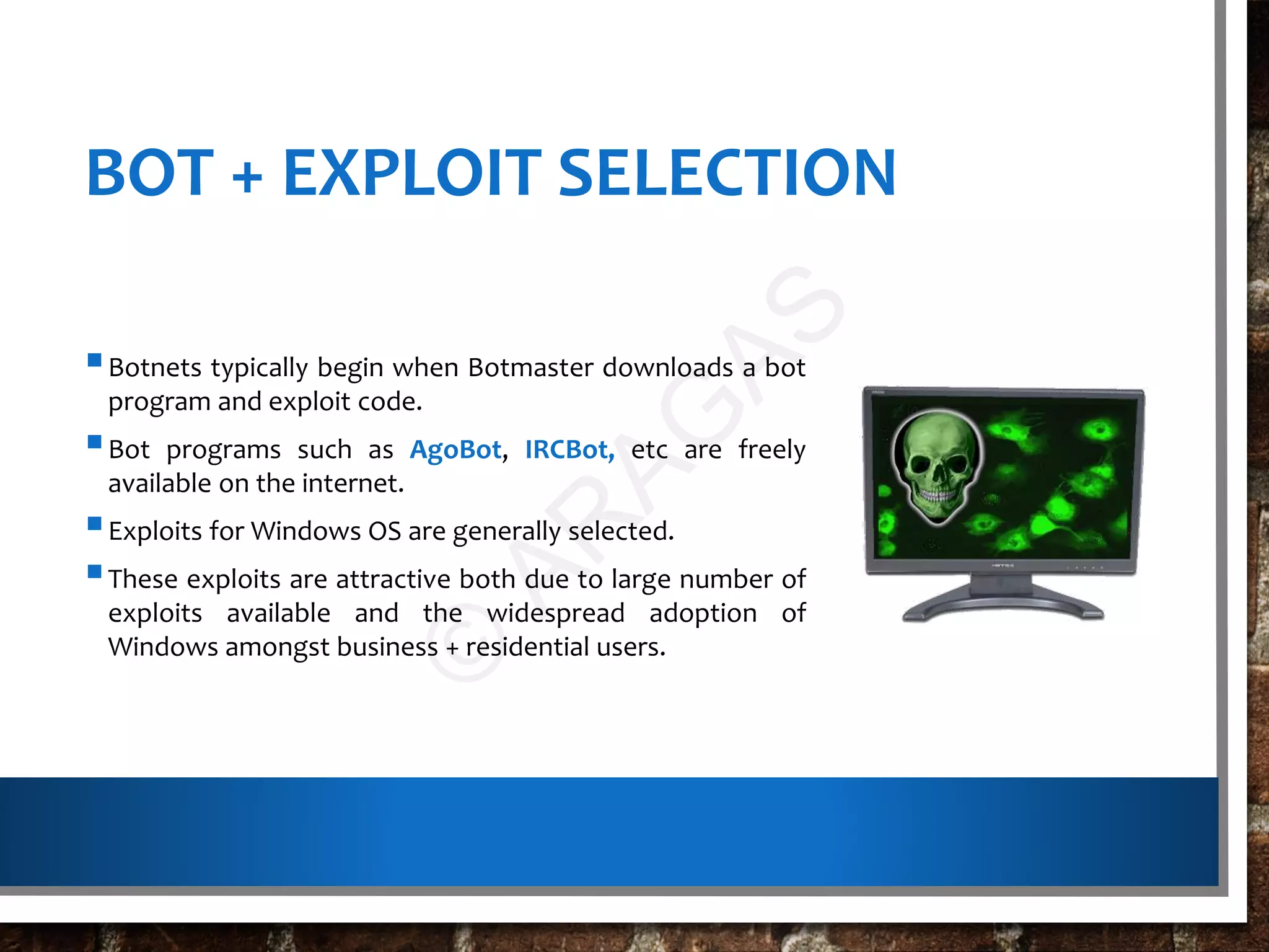 BOT + EXPLOIT SELECTION
Botnets typically begin when Botmaster downloads a bot
program and exploit code.
Bot programs such as AgoBot, IRCBot, etc are freely
available on the internet.
Exploits for Windows OS are generally selected.
These exploits are attractive both due to large number of
exploits available and the widespread adoption of
Windows amongst business + residential users.
©
AR
AG
AS
 