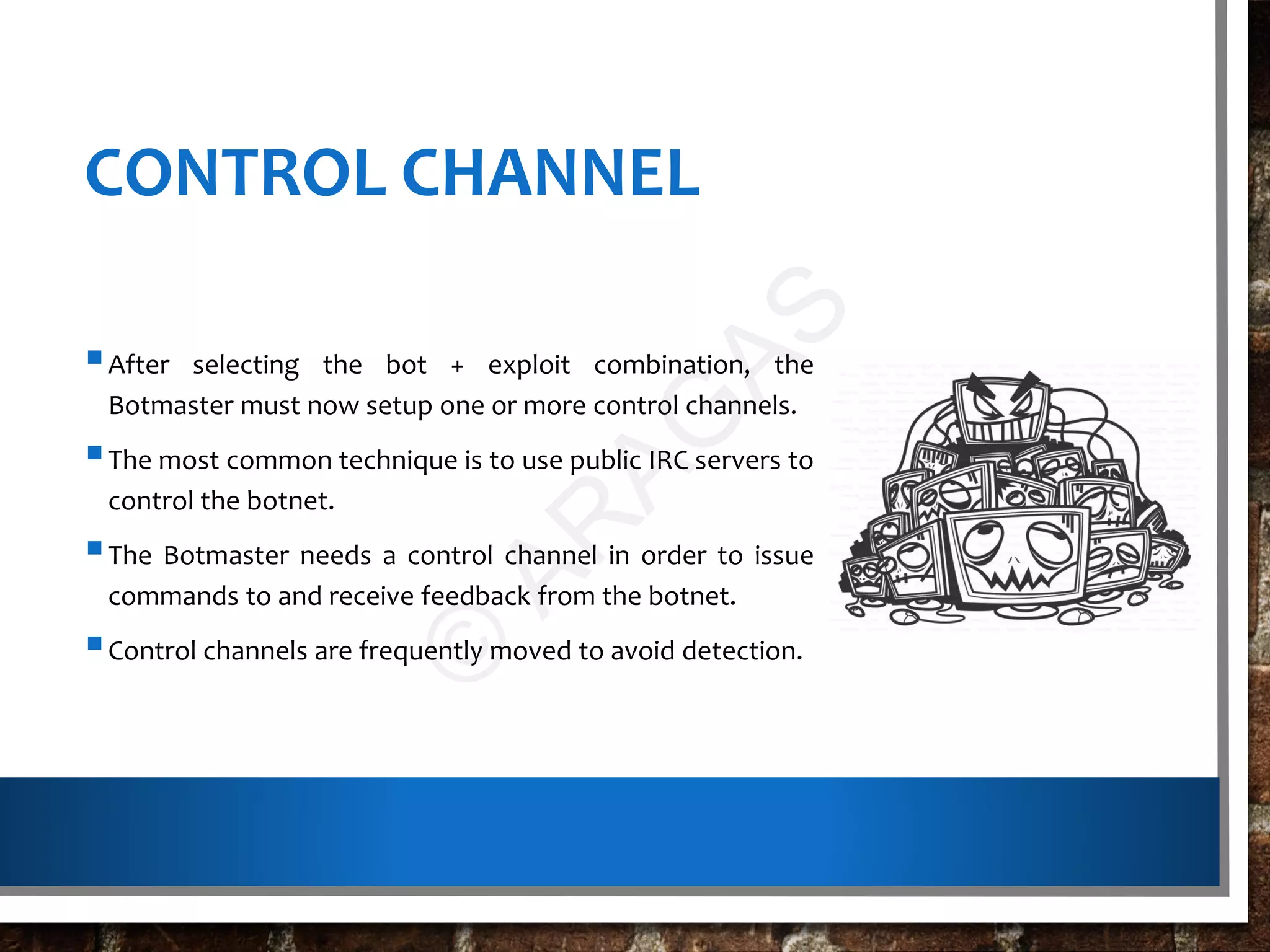 CONTROL CHANNEL
After selecting the bot + exploit combination, the
Botmaster must now setup one or more control channels.
The most common technique is to use public IRC servers to
control the botnet.
The Botmaster needs a control channel in order to issue
commands to and receive feedback from the botnet.
Control channels are frequently moved to avoid detection.
©
AR
AG
AS
 