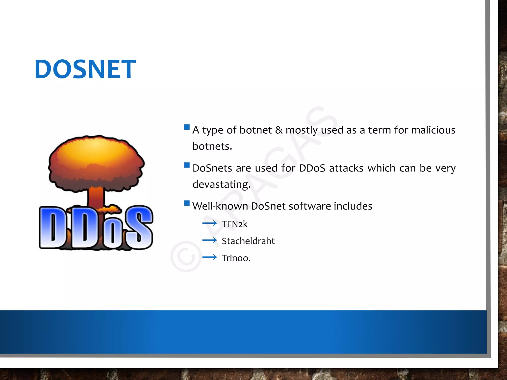 DOSNET
A type of botnet & mostly used as a term for malicious
botnets.
DoSnets are used for DDoS attacks which can be very
devastating.
Well-known DoSnet software includes
→ TFN2k
→ Stacheldraht
→ Trinoo.
©
AR
AG
AS
 