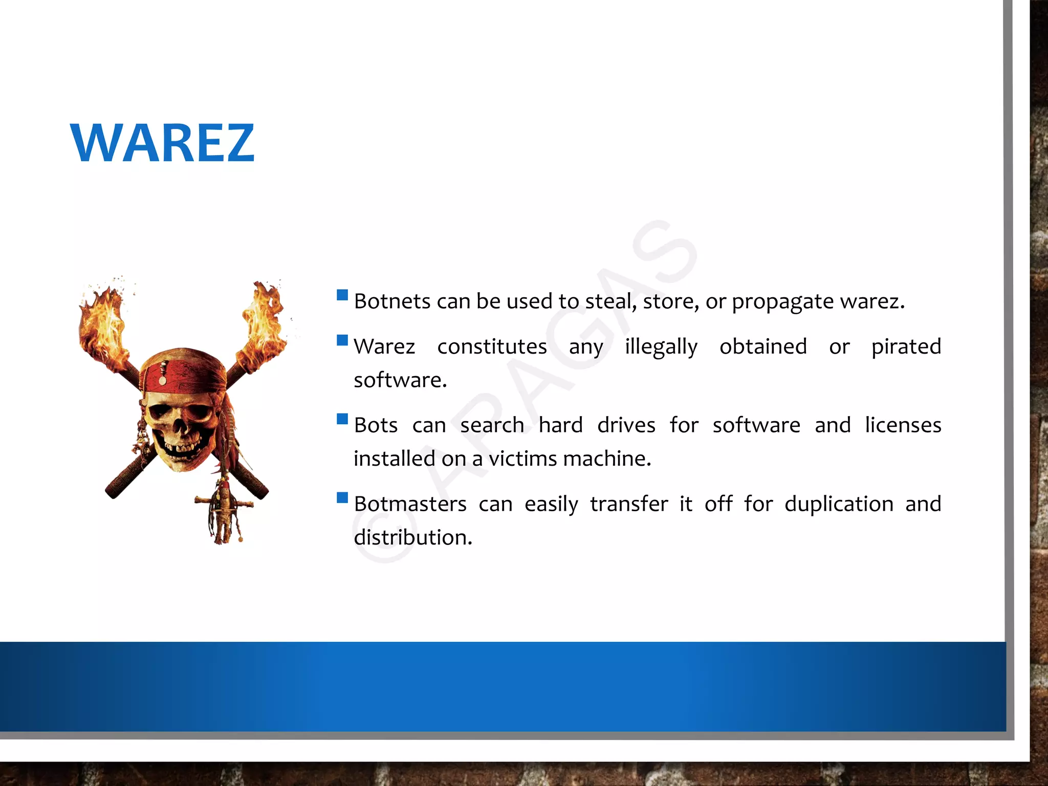 WAREZ
Botnets can be used to steal, store, or propagate warez.
Warez constitutes any illegally obtained or pirated
software.
Bots can search hard drives for software and licenses
installed on a victims machine.
Botmasters can easily transfer it off for duplication and
distribution.
©
AR
AG
AS
 