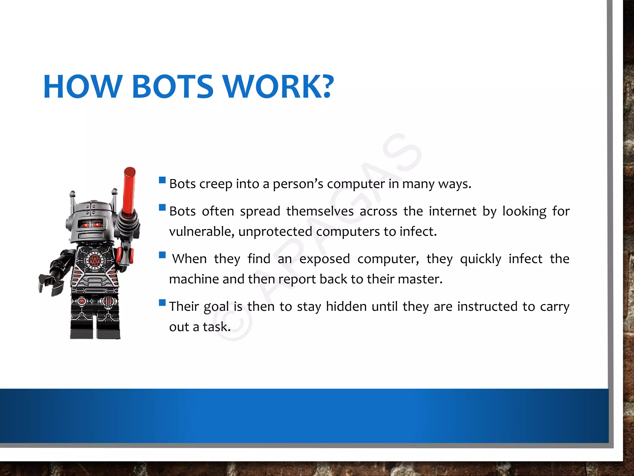 HOW BOTS WORK?
Bots creep into a person’s computer in many ways.
Bots often spread themselves across the internet by looking for
vulnerable, unprotected computers to infect.
 When they find an exposed computer, they quickly infect the
machine and then report back to their master.
Their goal is then to stay hidden until they are instructed to carry
out a task.
©
AR
AG
AS
 