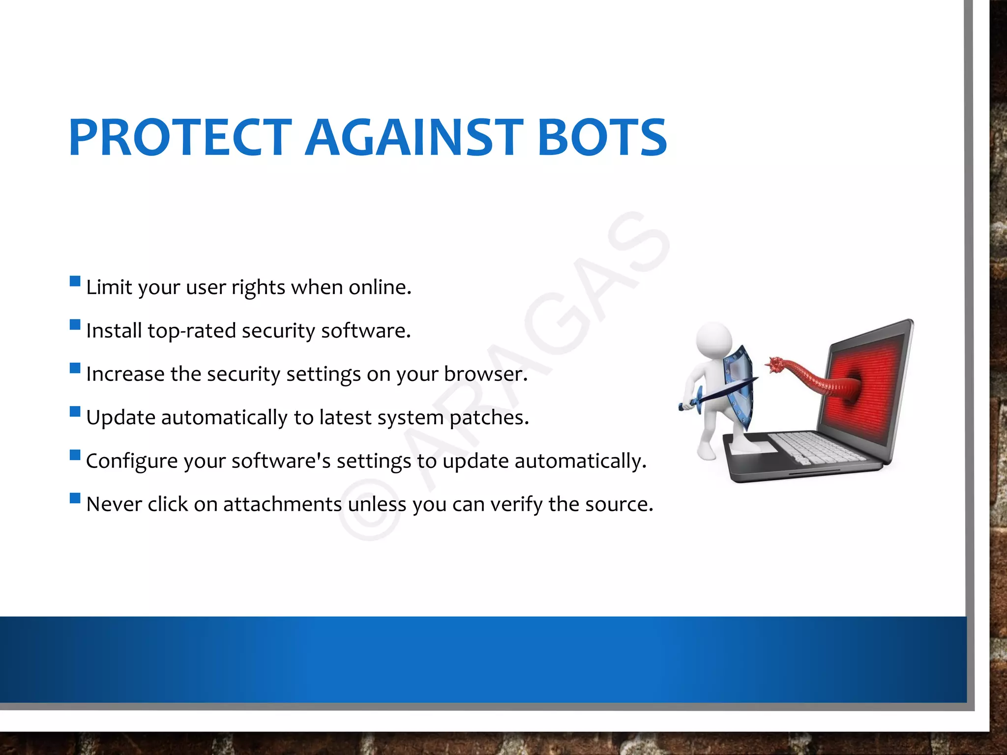 PROTECT AGAINST BOTS
Limit your user rights when online.
Install top-rated security software.
Increase the security settings on your browser.
Update automatically to latest system patches.
Configure your software's settings to update automatically.
Never click on attachments unless you can verify the source.
©
AR
AG
AS
 