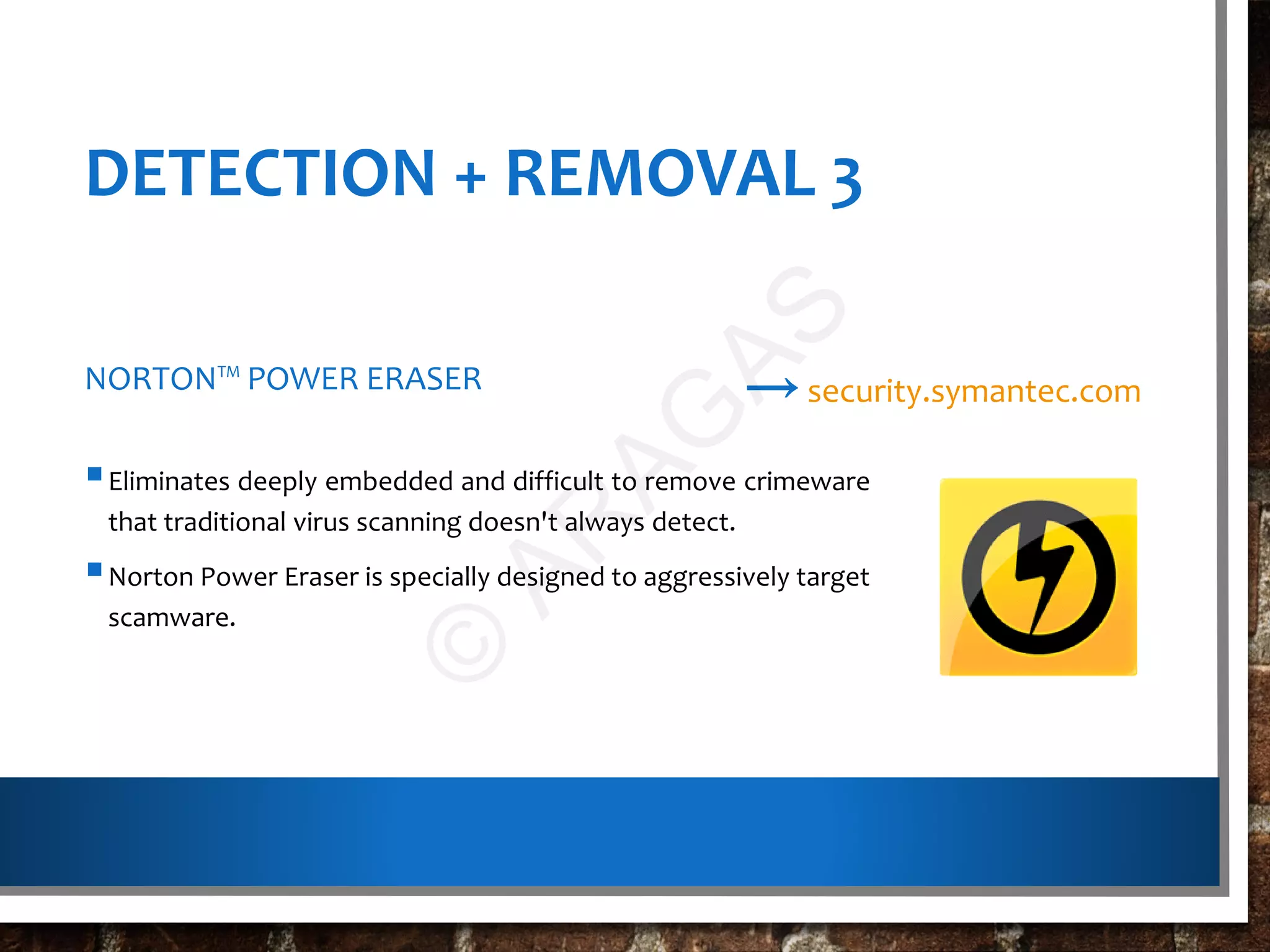 DETECTION + REMOVAL 3
NORTON™ POWER ERASER
Eliminates deeply embedded and difficult to remove crimeware
that traditional virus scanning doesn't always detect.
Norton Power Eraser is specially designed to aggressively target
scamware.
→security.symantec.com
©
AR
AG
AS
 