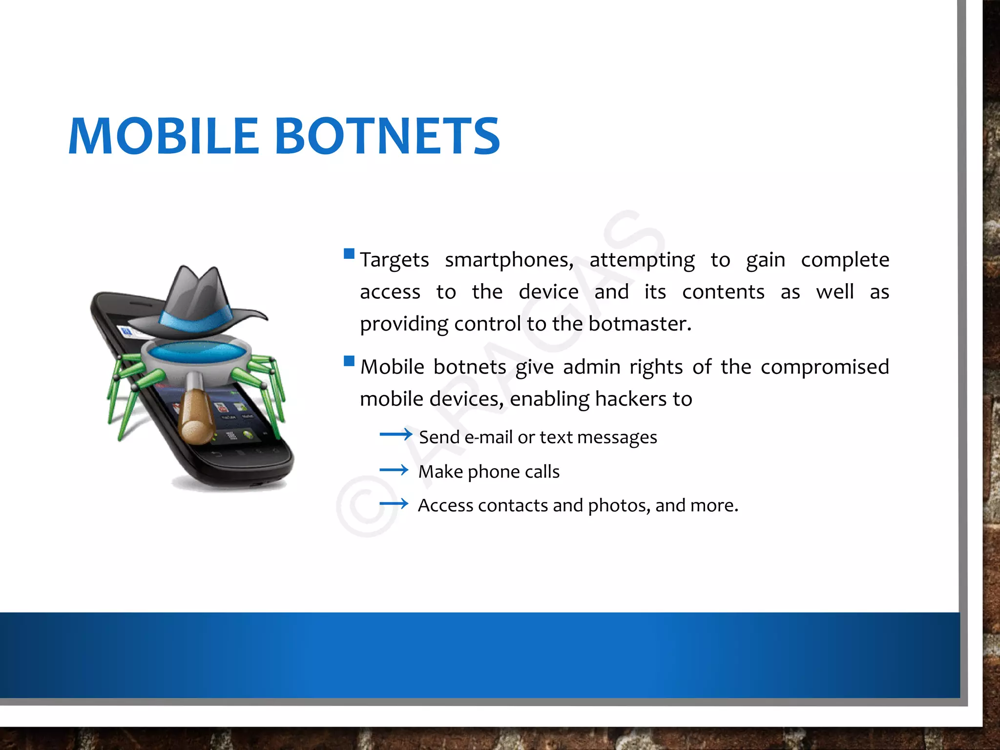 MOBILE BOTNETS
Targets smartphones, attempting to gain complete
access to the device and its contents as well as
providing control to the botmaster.
Mobile botnets give admin rights of the compromised
mobile devices, enabling hackers to
→Send e-mail or text messages
→ Make phone calls
→ Access contacts and photos, and more.
©
AR
AG
AS
 