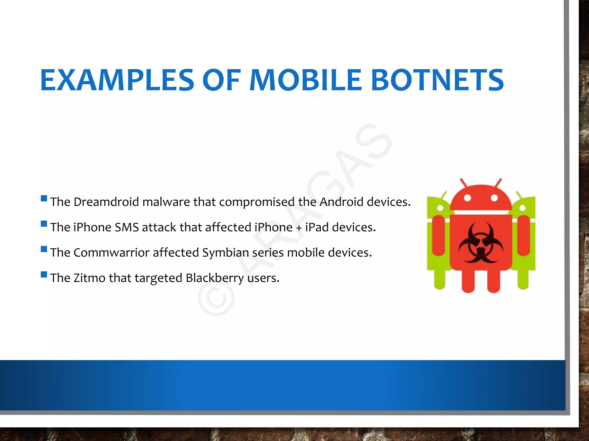 EXAMPLES OF MOBILE BOTNETS
The Dreamdroid malware that compromised the Android devices.
The iPhone SMS attack that affected iPhone + iPad devices.
The Commwarrior affected Symbian series mobile devices.
The Zitmo that targeted Blackberry users.
©
AR
AG
AS
 