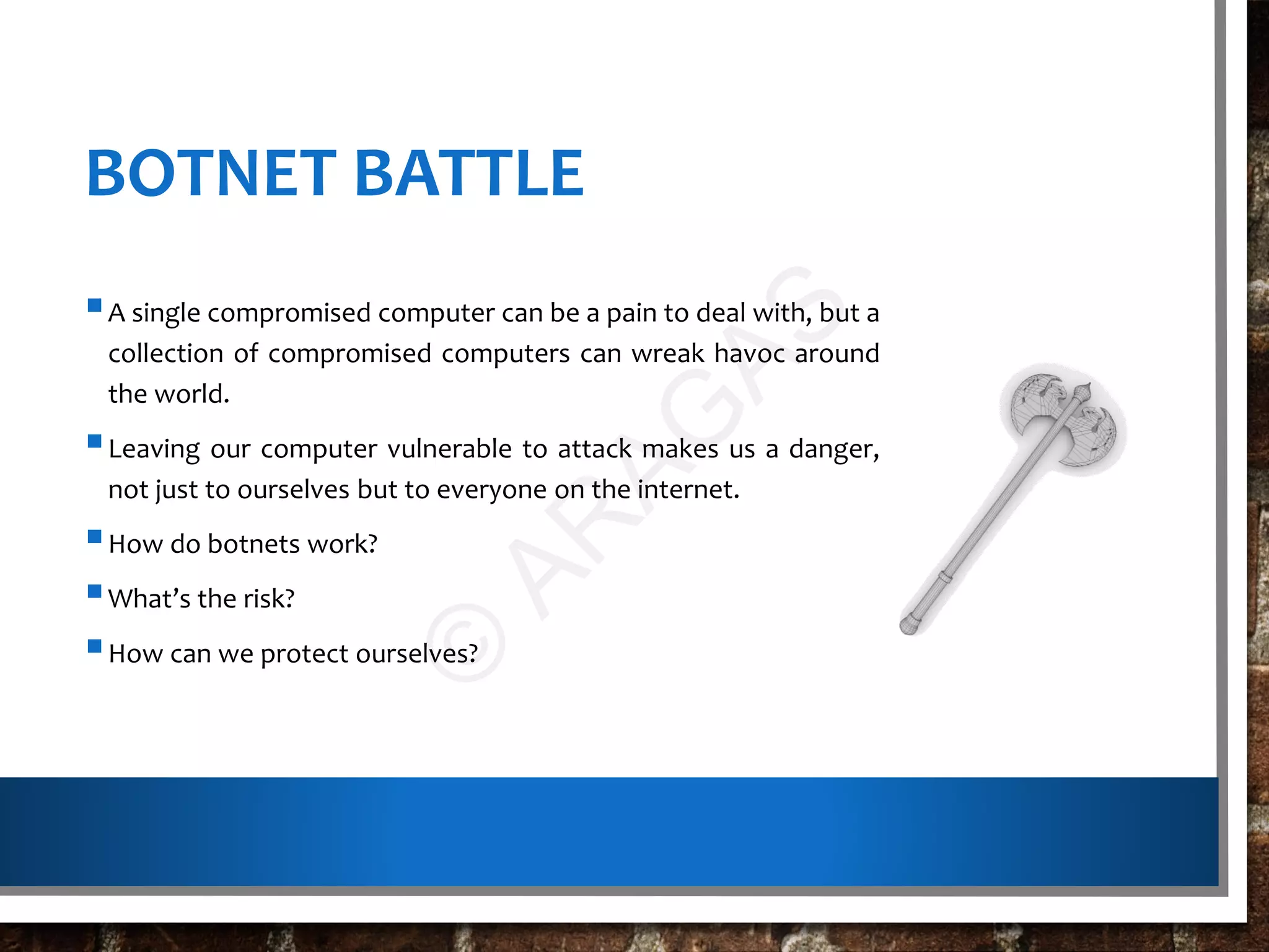 BOTNET BATTLE
A single compromised computer can be a pain to deal with, but a
collection of compromised computers can wreak havoc around
the world.
Leaving our computer vulnerable to attack makes us a danger,
not just to ourselves but to everyone on the internet.
How do botnets work?
What’s the risk?
How can we protect ourselves?
©
AR
AG
AS
 