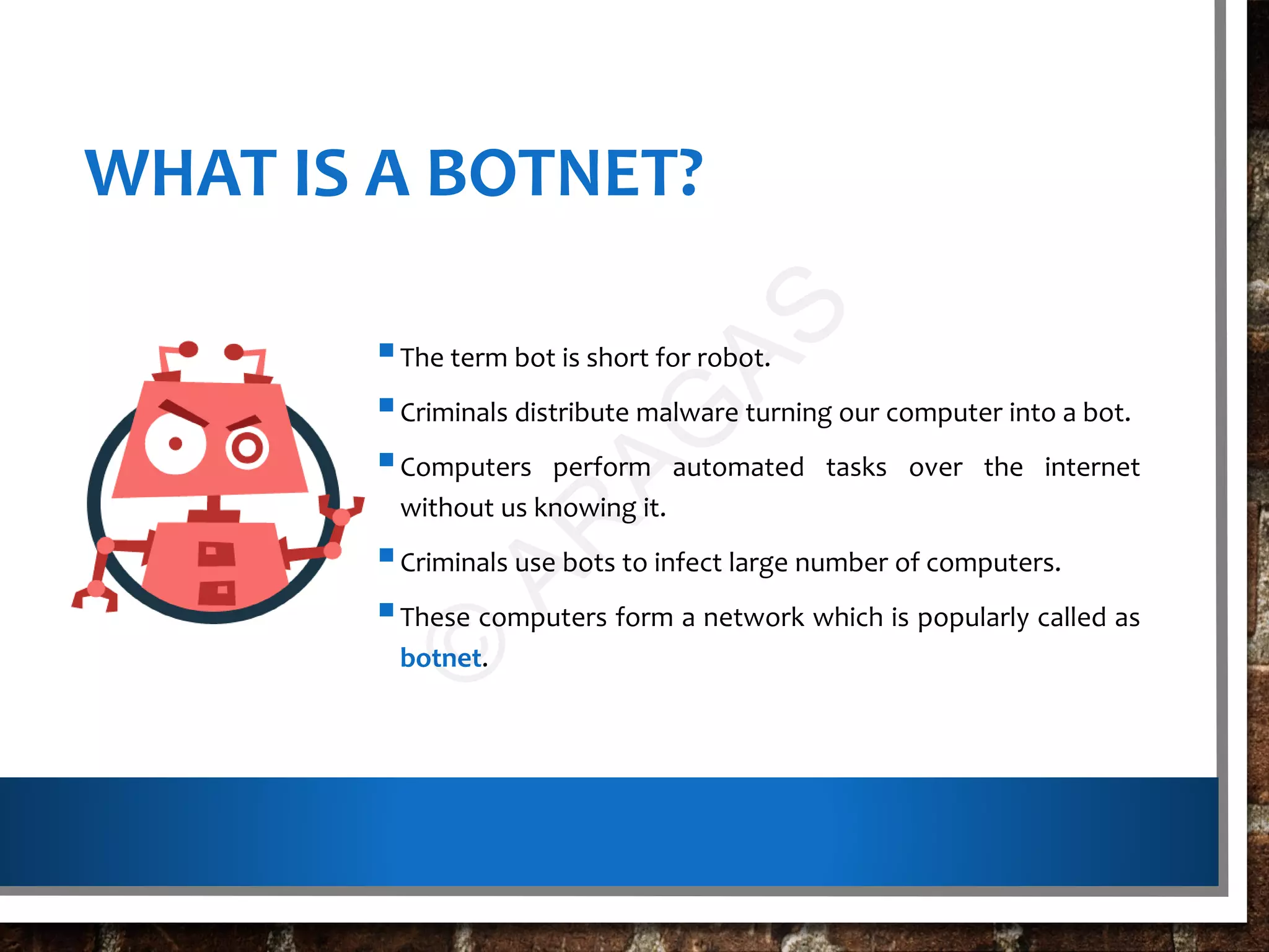 WHAT IS A BOTNET?
The term bot is short for robot.
Criminals distribute malware turning our computer into a bot.
Computers perform automated tasks over the internet
without us knowing it.
Criminals use bots to infect large number of computers.
These computers form a network which is popularly called as
botnet.
©
AR
AG
AS
 