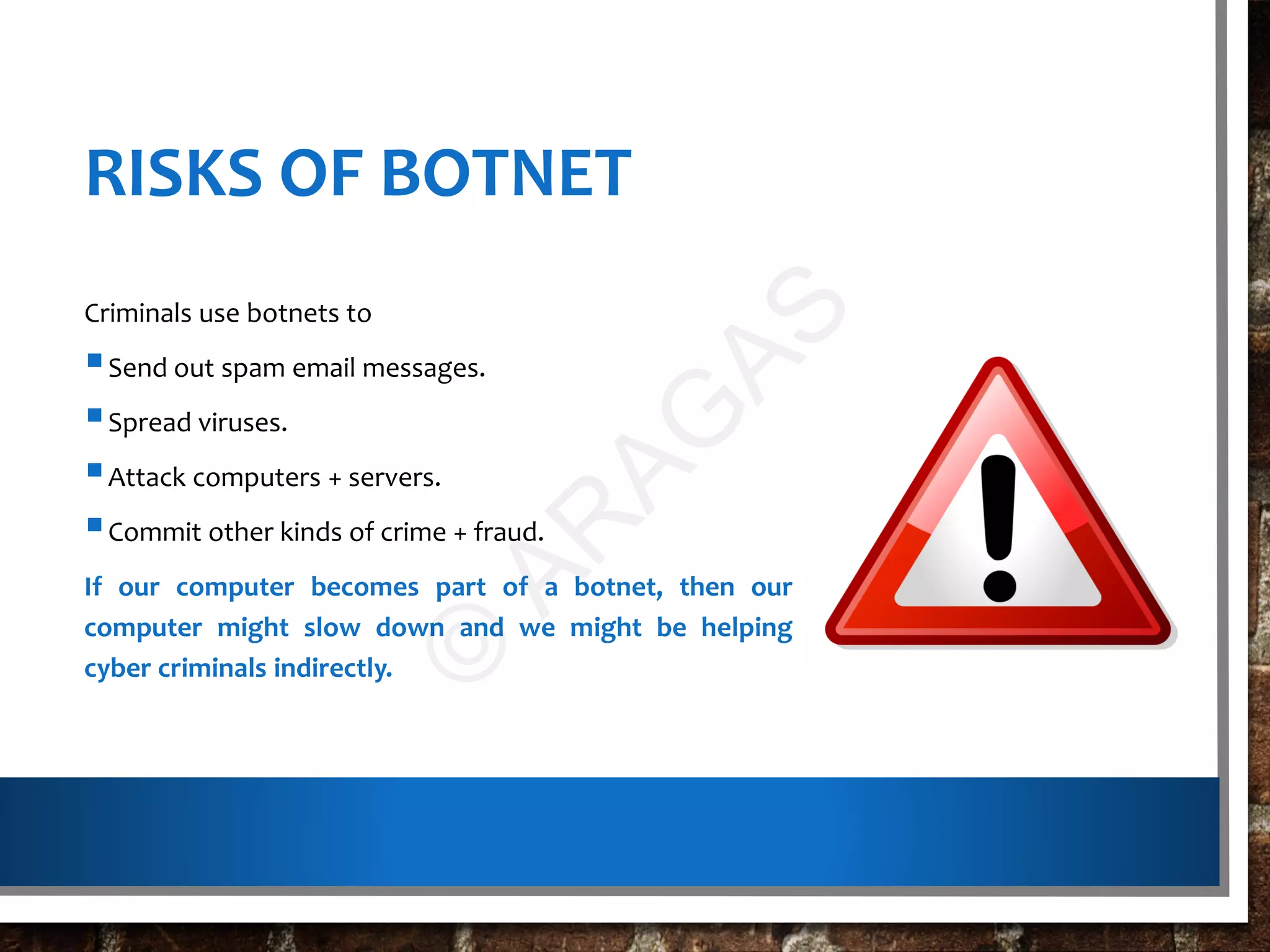 RISKS OF BOTNET
Criminals use botnets to
Send out spam email messages.
Spread viruses.
Attack computers + servers.
Commit other kinds of crime + fraud.
If our computer becomes part of a botnet, then our
computer might slow down and we might be helping
cyber criminals indirectly.
©
AR
AG
AS
 