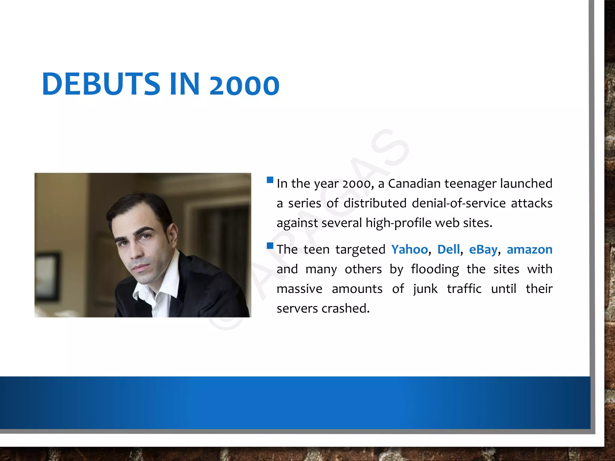 DEBUTS IN 2000
In the year 2000, a Canadian teenager launched
a series of distributed denial-of-service attacks
against several high-profile web sites.
The teen targeted Yahoo, Dell, eBay, amazon
and many others by flooding the sites with
massive amounts of junk traffic until their
servers crashed.
©
AR
AG
AS
 
