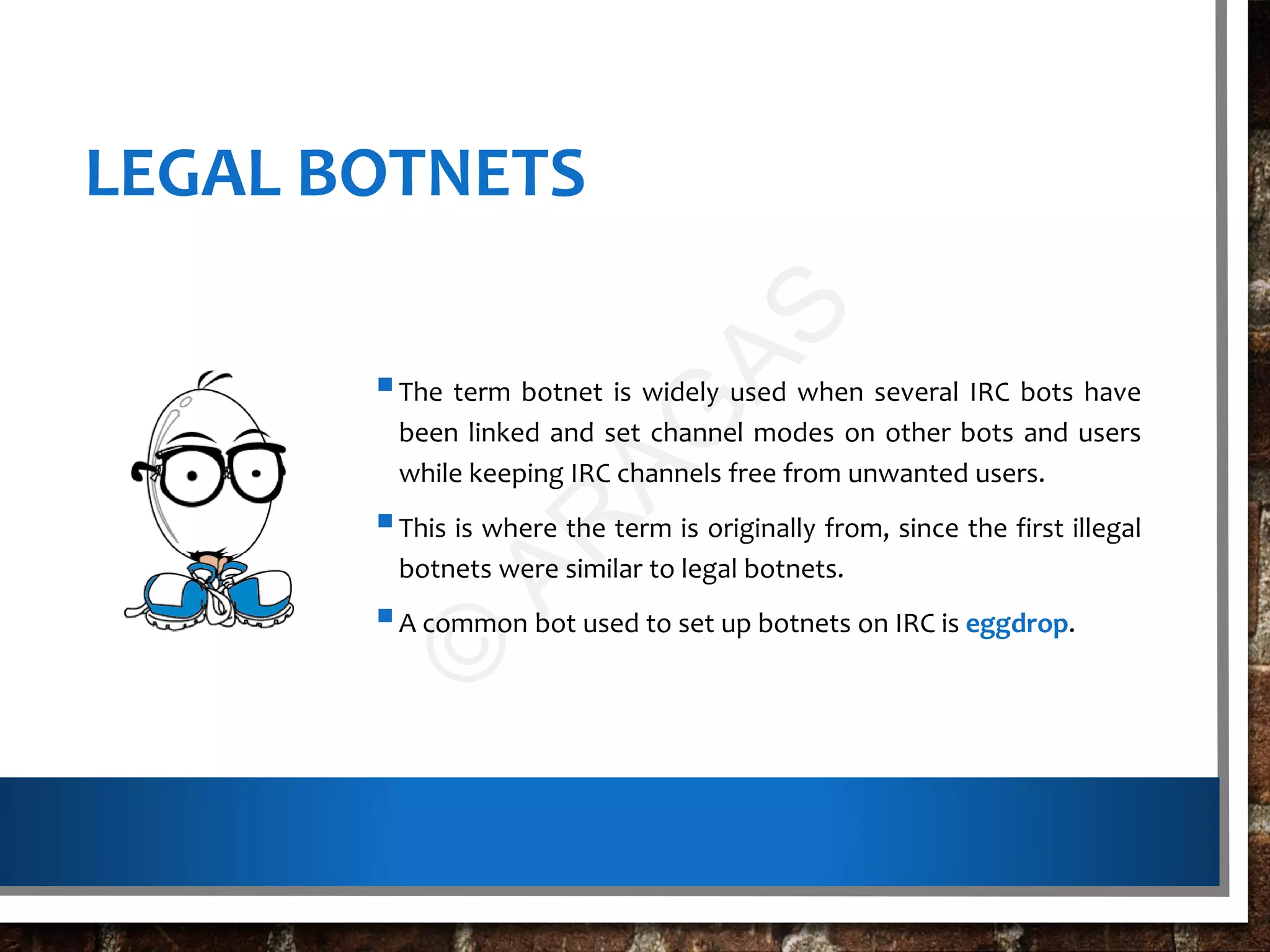 LEGAL BOTNETS
The term botnet is widely used when several IRC bots have
been linked and set channel modes on other bots and users
while keeping IRC channels free from unwanted users.
This is where the term is originally from, since the first illegal
botnets were similar to legal botnets.
A common bot used to set up botnets on IRC is eggdrop.
©
AR
AG
AS
 