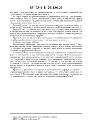 BY 7344 U 2011.06.30
4
верхности 10 вторую плоскую внутреннюю поверхность 13 и создающую замкнутый кон-
тур третью плоскую внутреннюю поверхность 14.
На второй плоской внутренней поверхности 13 установлен радиатор 3 с радиоэлемен-
тами, а печатная плата 2 с одного конца винтом 15 через шайбу 16 прикреплена к радиа-
тору 3 с радиоэлементами, а с другого конца винтом 17 через промежуточный элемент 18
прикреплена к поперечному борту 12.
Активный элемент 5 в виде активного волоконного световода расположен между пе-
чатной платой 2 и первой плоской внутренней поверхностью 11 металлического корпуса 6.
Крышка 8 имеет создающую замкнутый контур плоскую посадочную поверхность 19
и прикреплена винтами (не показаны) к металлическому корпусу 6 таким образом, что
плоская посадочная поверхность 19 крышки 8 наложена на третью плоскую внутреннюю
поверхность 14 металлического корпуса 6.
Крышка 8 имеет паз 20, в котором расположено резиновое уплотнение 9, прижатое к
третьей плоской внутренней поверхности 14 металлического корпуса 6.
Л работает следующим образом.
Блок питания 1 обеспечивает электрический ток накачки излучающих диодов 7. Излу-
чение излучающих диодов 7 накачивает активный элемент 5 в виде активного волоконно-
го световода. Излучение генерации Л выходит через конец активного волоконного
световода с полупрозрачным зеркалом.
В процессе работы часть электрической мощности, потребляемая излучающими дио-
дами 7 и не излучаемая в виде излучения, переходит в тепловую. Излучающие диоды 7
нагреваются, тепло их кондуктивным путем переходит в металлический корпус 6 излуча-
теля 4, который, в свою очередь, рассеивает его в окружающее пространство, а через
плоскую наружную посадочную поверхность 10 передает его на изделие, на котором
установлен Л. Радиатор 3 с радиоэлементами передает тепло от радиоэлементов металли-
ческому корпусу 6 излучателя 4, который в свою очередь рассеивает его в окружающее
пространство.
Крышка 8 с резиновым уплотнением 9 на металлическом корпусе 6 излучателя 4
устраняет проникновение пыли и грязи в излучатель Л, что обеспечивает увеличение ре-
сурса работы Л. Компактная и закрытая конструкция лазера обеспечивает уменьшение за-
грязнения оптических элементов излучателя и повышает надежность работы Л.
Национальный центр интеллектуальной собственности.
220034, г. Минск, ул. Козлова, 20.
 