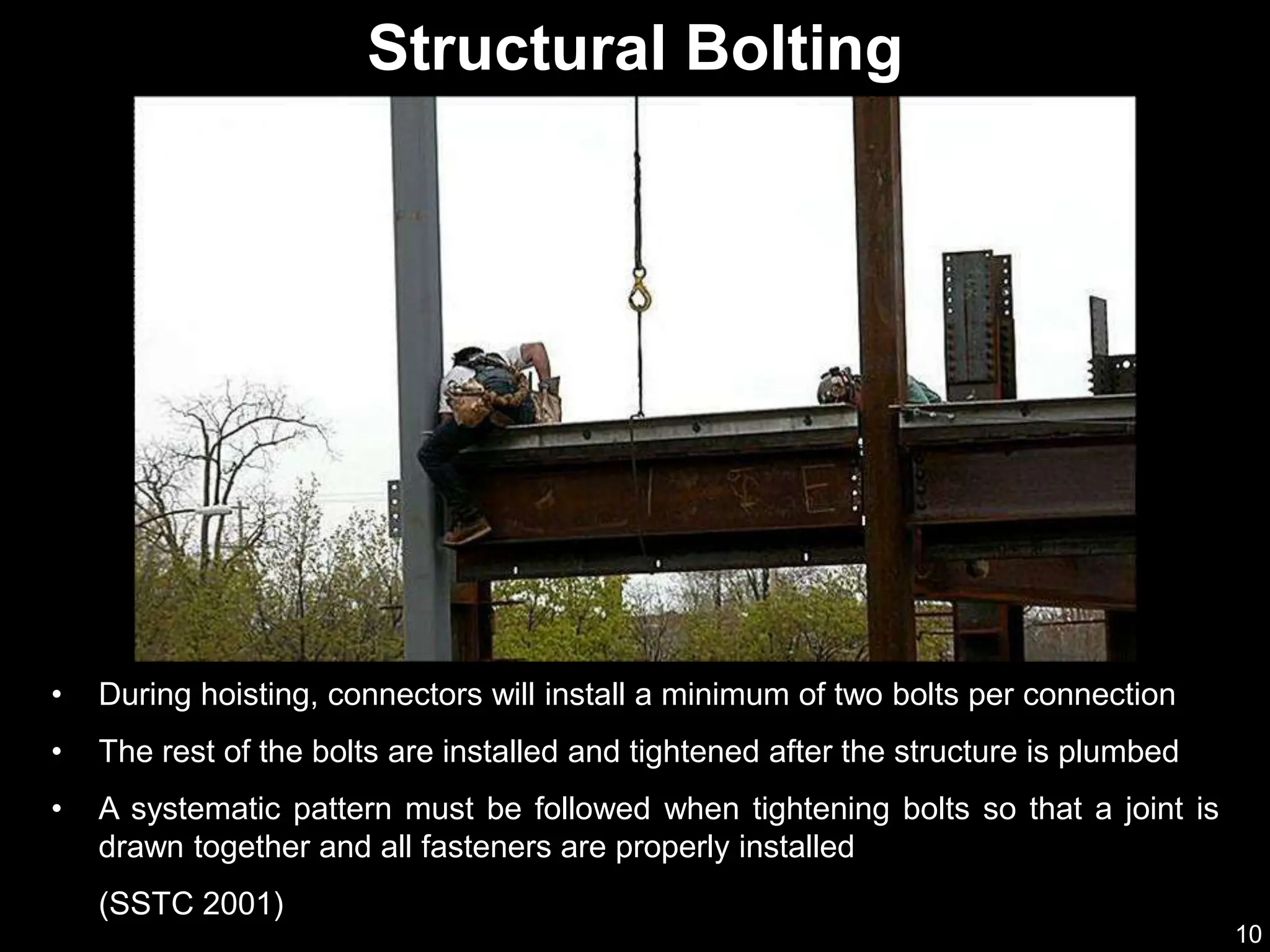 10
• During hoisting, connectors will install a minimum of two bolts per connection
• The rest of the bolts are installed and tightened after the structure is plumbed
• A systematic pattern must be followed when tightening bolts so that a joint is
drawn together and all fasteners are properly installed
(SSTC 2001)
Structural Bolting
 