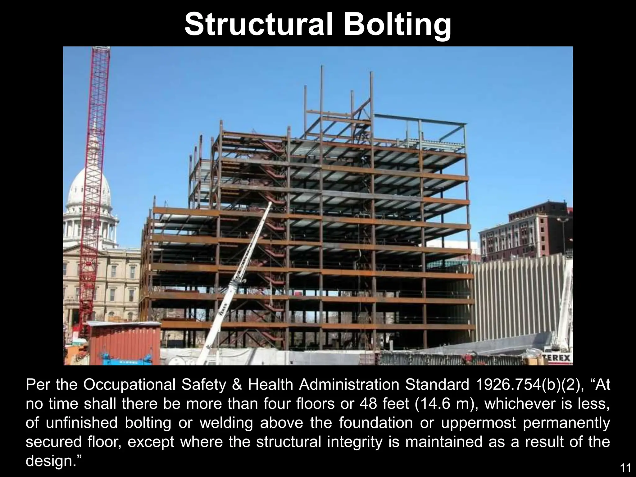 11
Per the Occupational Safety & Health Administration Standard 1926.754(b)(2), “At
no time shall there be more than four floors or 48 feet (14.6 m), whichever is less,
of unfinished bolting or welding above the foundation or uppermost permanently
secured floor, except where the structural integrity is maintained as a result of the
design.”
Structural Bolting
 