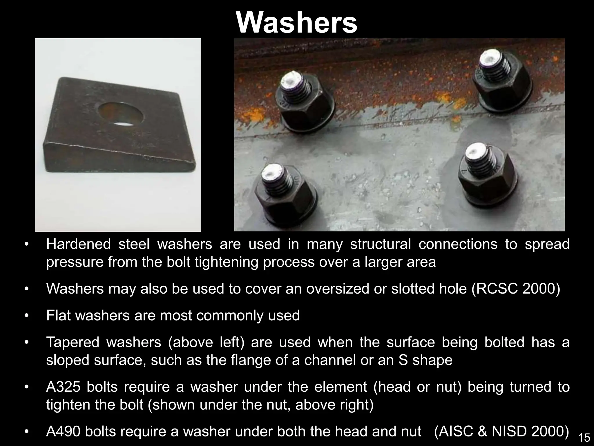 15
• Hardened steel washers are used in many structural connections to spread
pressure from the bolt tightening process over a larger area
• Washers may also be used to cover an oversized or slotted hole (RCSC 2000)
• Flat washers are most commonly used
• Tapered washers (above left) are used when the surface being bolted has a
sloped surface, such as the flange of a channel or an S shape
• A325 bolts require a washer under the element (head or nut) being turned to
tighten the bolt (shown under the nut, above right)
• A490 bolts require a washer under both the head and nut (AISC & NISD 2000)
Washers
 