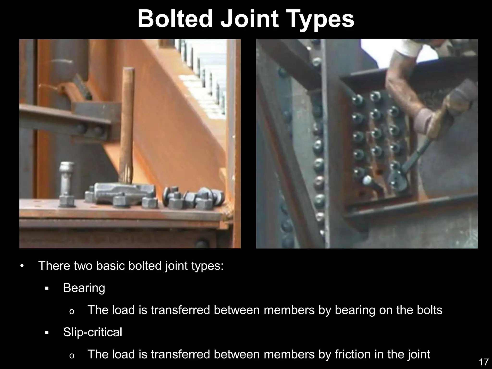 17
• There two basic bolted joint types:
 Bearing
o The load is transferred between members by bearing on the bolts
 Slip-critical
o The load is transferred between members by friction in the joint
Bolted Joint Types
 