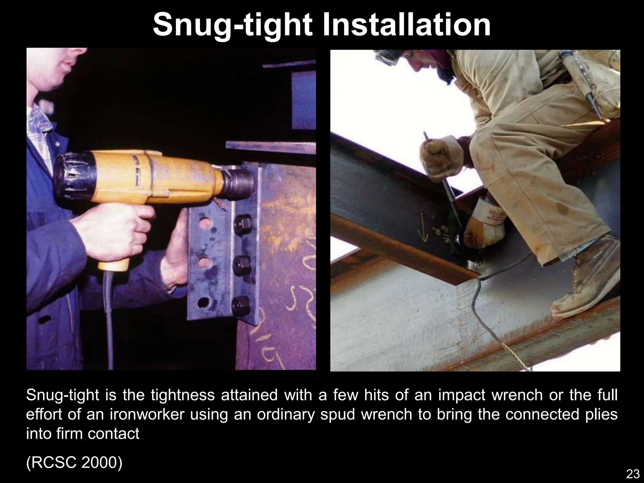 23
Snug-tight is the tightness attained with a few hits of an impact wrench or the full
effort of an ironworker using an ordinary spud wrench to bring the connected plies
into firm contact
(RCSC 2000)
Snug-tight Installation
 