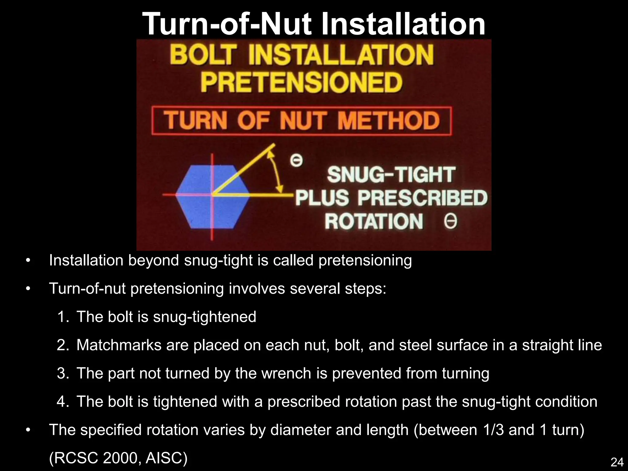 24
• Installation beyond snug-tight is called pretensioning
• Turn-of-nut pretensioning involves several steps:
1. The bolt is snug-tightened
2. Matchmarks are placed on each nut, bolt, and steel surface in a straight line
3. The part not turned by the wrench is prevented from turning
4. The bolt is tightened with a prescribed rotation past the snug-tight condition
• The specified rotation varies by diameter and length (between 1/3 and 1 turn)
(RCSC 2000, AISC)
Turn-of-Nut Installation
 