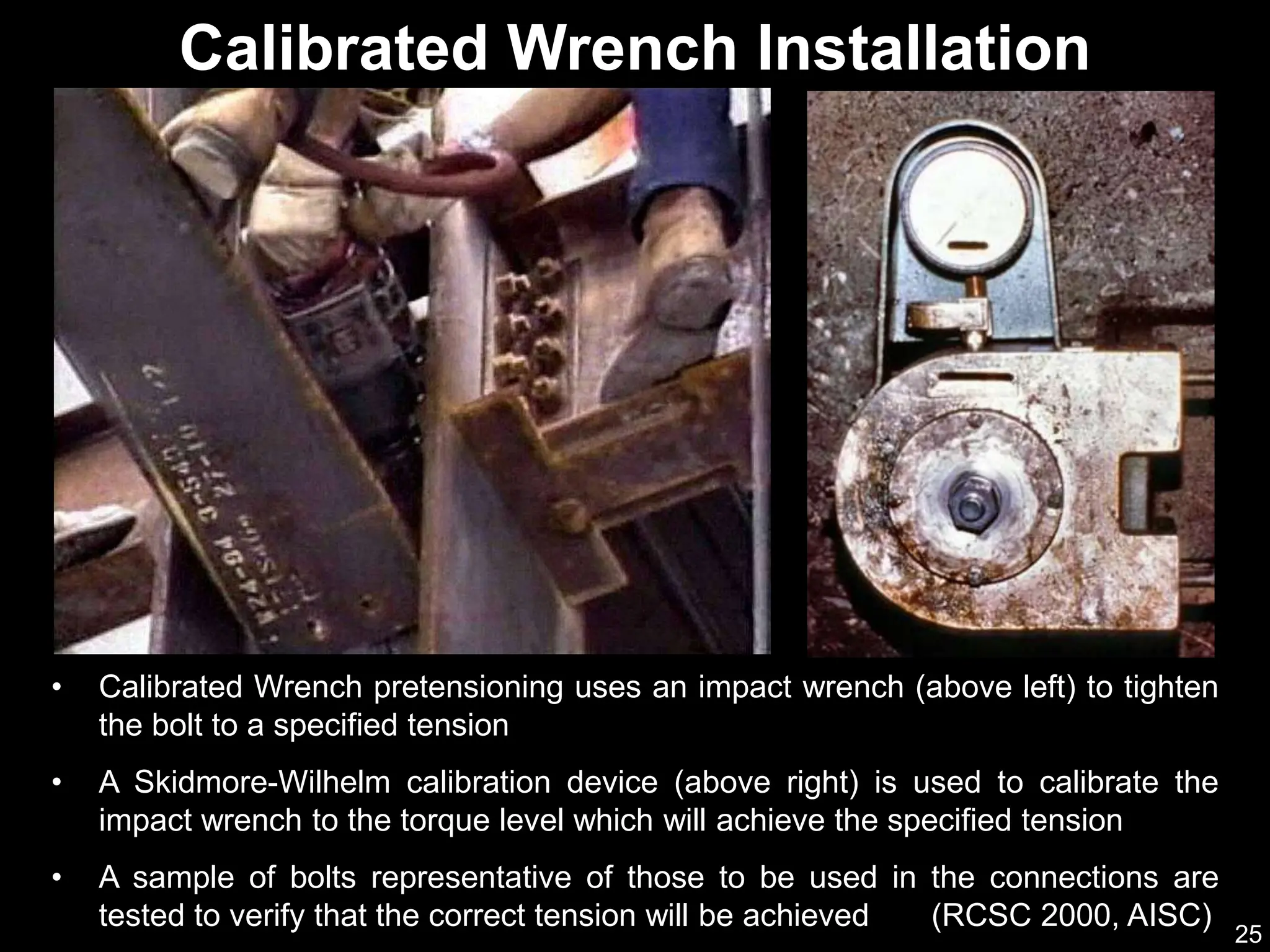 25
Calibrated Wrench Installation
• Calibrated Wrench pretensioning uses an impact wrench (above left) to tighten
the bolt to a specified tension
• A Skidmore-Wilhelm calibration device (above right) is used to calibrate the
impact wrench to the torque level which will achieve the specified tension
• A sample of bolts representative of those to be used in the connections are
tested to verify that the correct tension will be achieved (RCSC 2000, AISC)
 