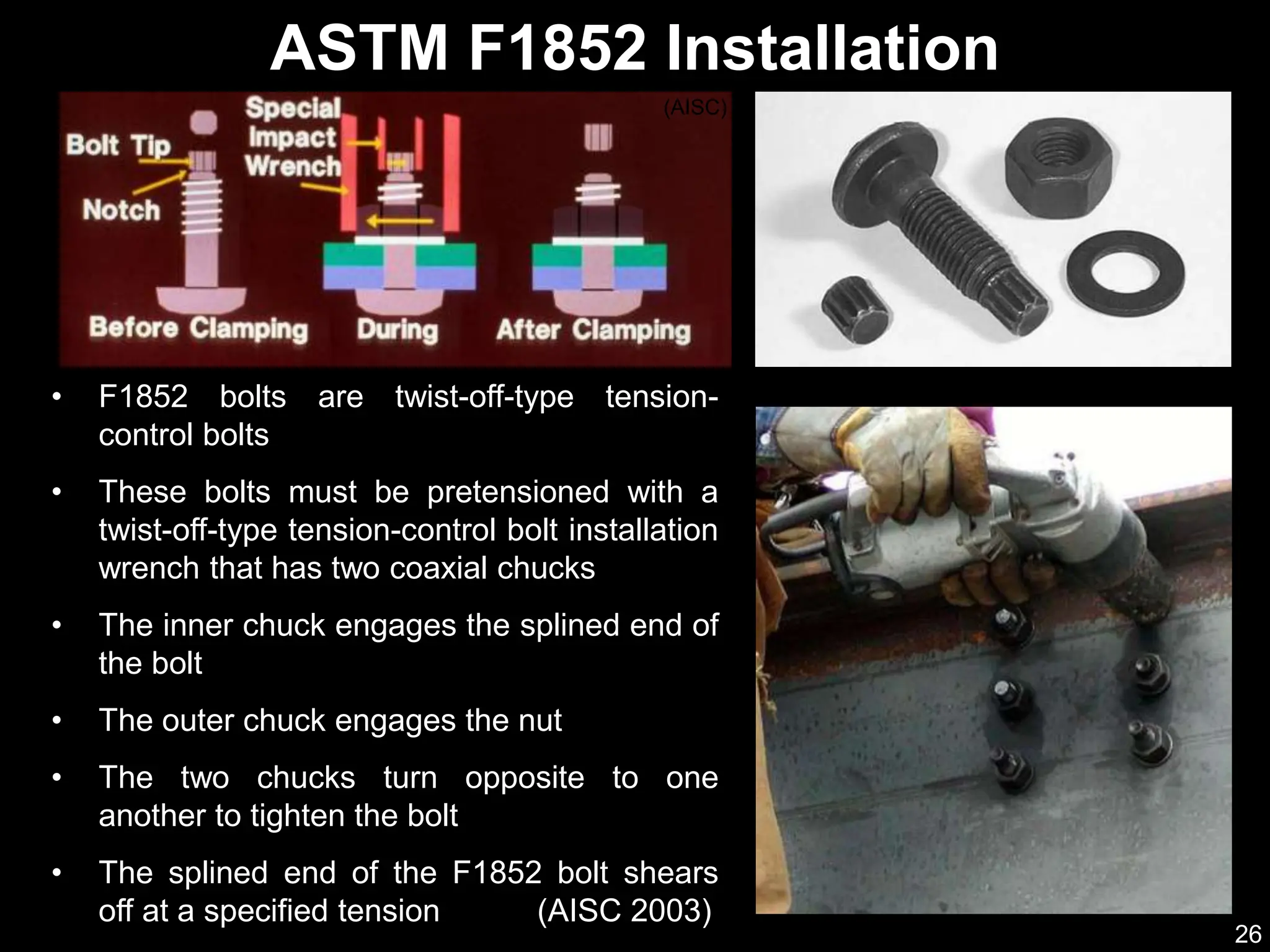 26
• F1852 bolts are twist-off-type tension-
control bolts
• These bolts must be pretensioned with a
twist-off-type tension-control bolt installation
wrench that has two coaxial chucks
• The inner chuck engages the splined end of
the bolt
• The outer chuck engages the nut
• The two chucks turn opposite to one
another to tighten the bolt
• The splined end of the F1852 bolt shears
off at a specified tension (AISC 2003)
ASTM F1852 Installation
(AISC)
 
