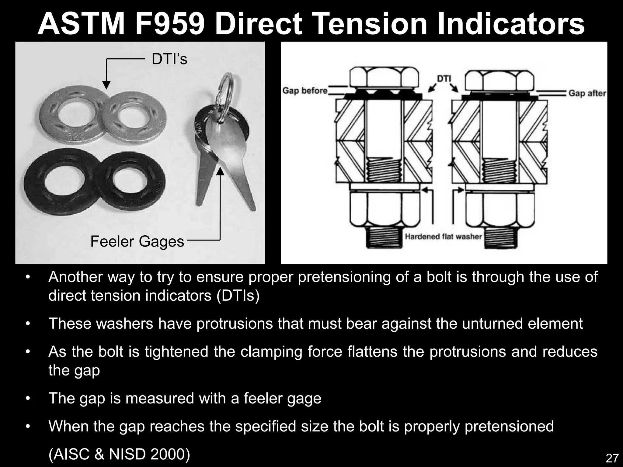 27
• Another way to try to ensure proper pretensioning of a bolt is through the use of
direct tension indicators (DTIs)
• These washers have protrusions that must bear against the unturned element
• As the bolt is tightened the clamping force flattens the protrusions and reduces
the gap
• The gap is measured with a feeler gage
• When the gap reaches the specified size the bolt is properly pretensioned
(AISC & NISD 2000)
ASTM F959 Direct Tension Indicators
Feeler Gages
DTI’s
 