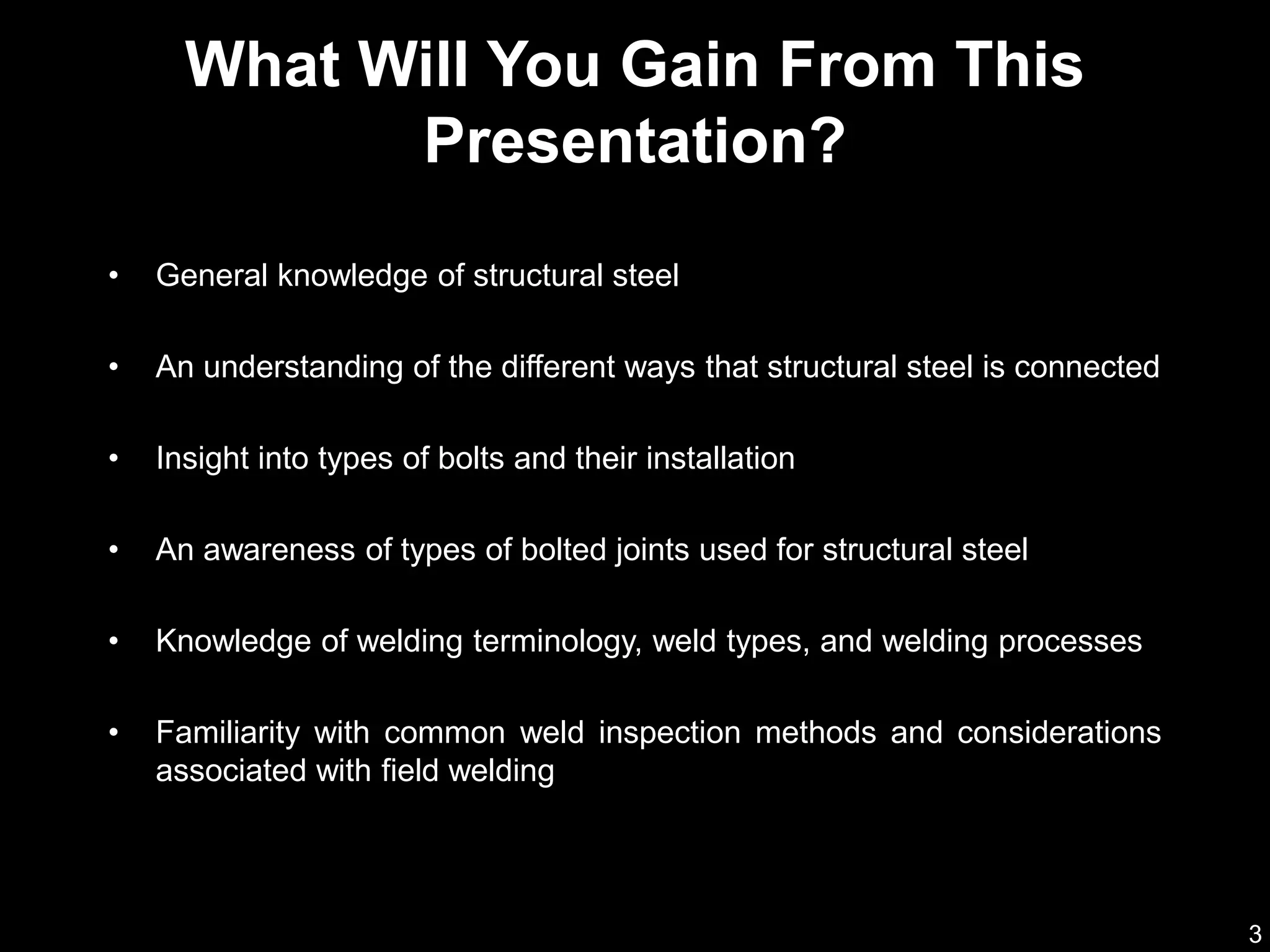 3
• General knowledge of structural steel
• An understanding of the different ways that structural steel is connected
• Insight into types of bolts and their installation
• An awareness of types of bolted joints used for structural steel
• Knowledge of welding terminology, weld types, and welding processes
• Familiarity with common weld inspection methods and considerations
associated with field welding
What Will You Gain From This
Presentation?
 