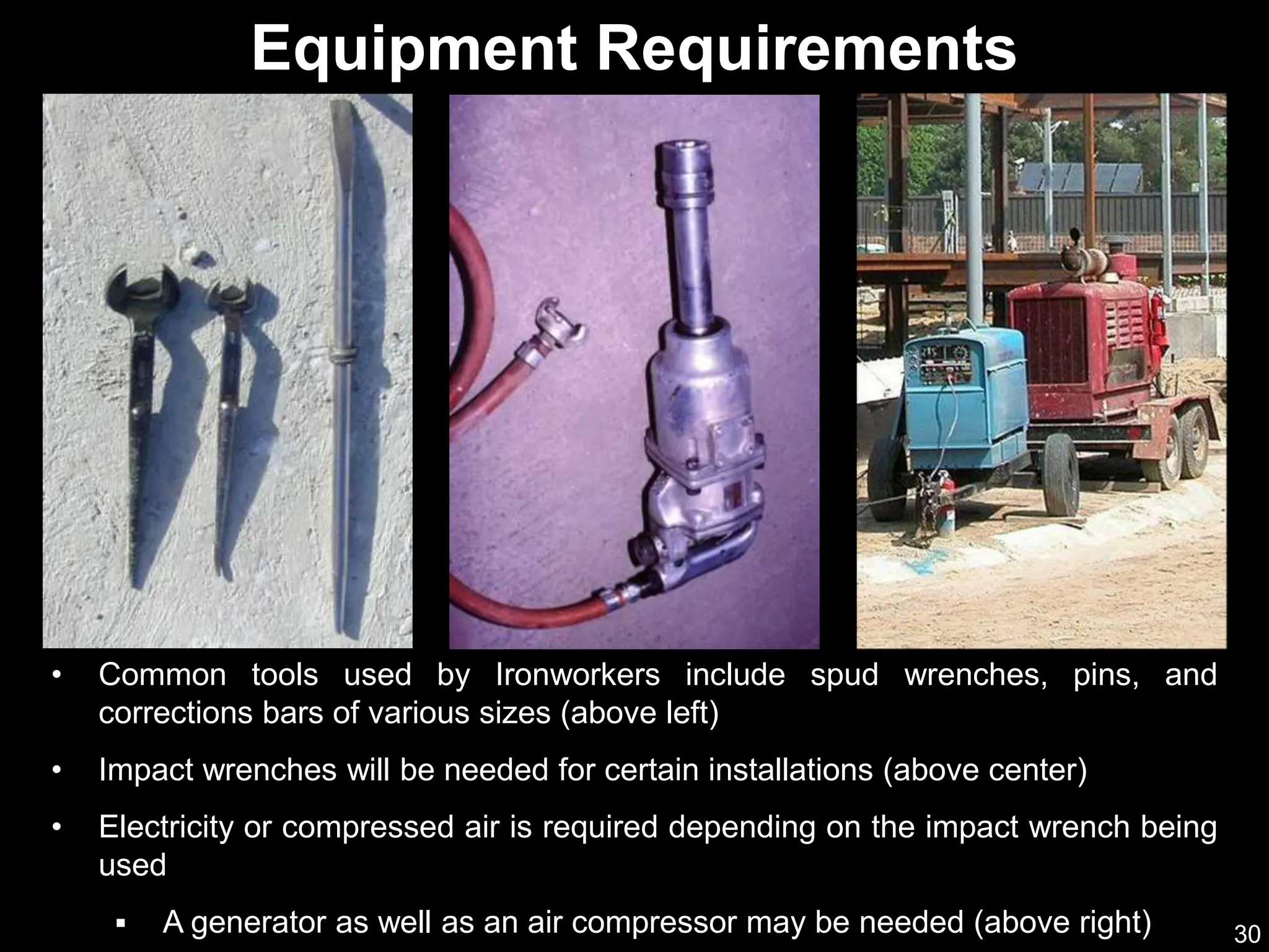 30
• Common tools used by Ironworkers include spud wrenches, pins, and
corrections bars of various sizes (above left)
• Impact wrenches will be needed for certain installations (above center)
• Electricity or compressed air is required depending on the impact wrench being
used
 A generator as well as an air compressor may be needed (above right)
Equipment Requirements
 