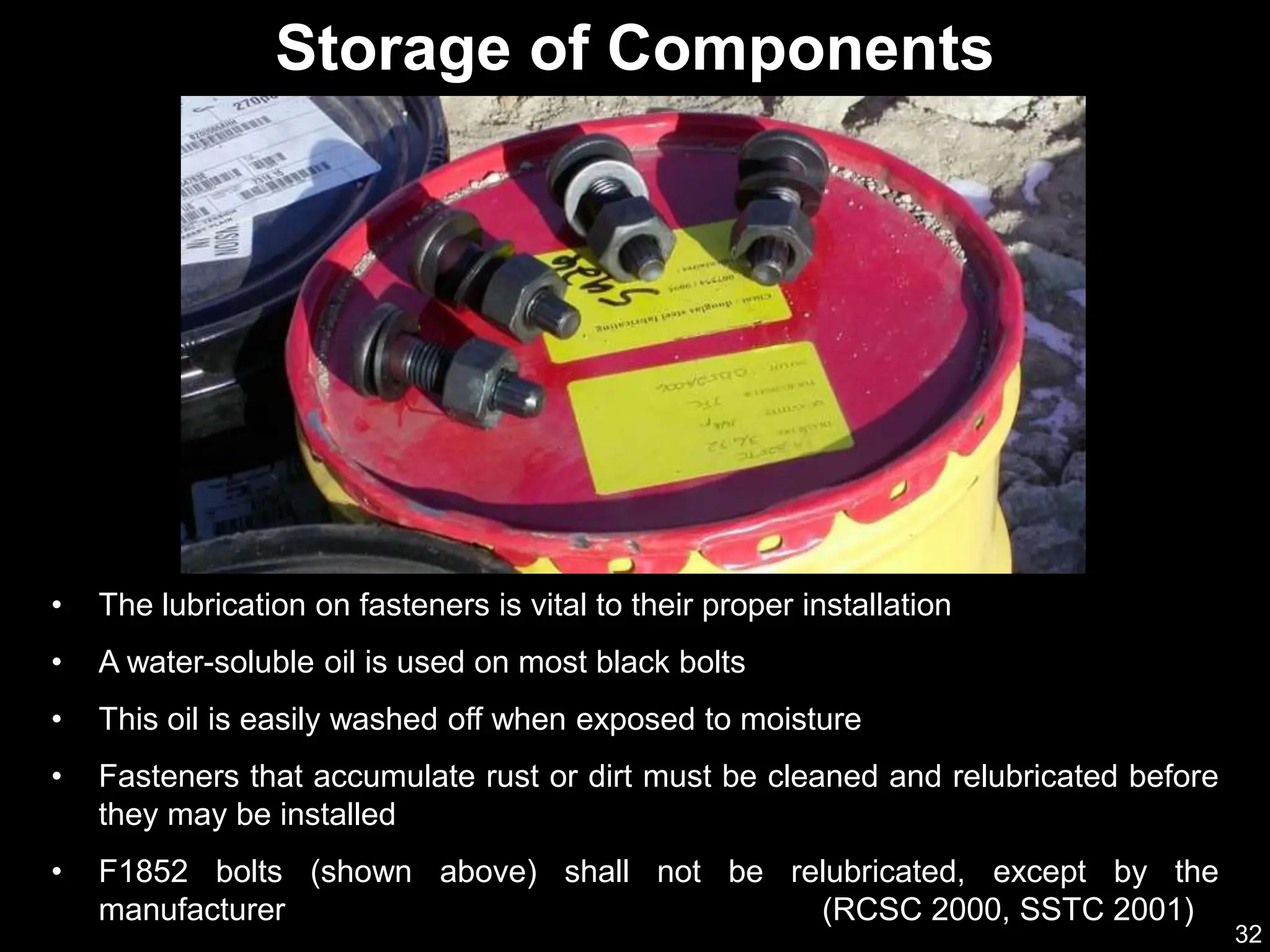 32
• The lubrication on fasteners is vital to their proper installation
• A water-soluble oil is used on most black bolts
• This oil is easily washed off when exposed to moisture
• Fasteners that accumulate rust or dirt must be cleaned and relubricated before
they may be installed
• F1852 bolts (shown above) shall not be relubricated, except by the
manufacturer (RCSC 2000, SSTC 2001)
Storage of Components
 