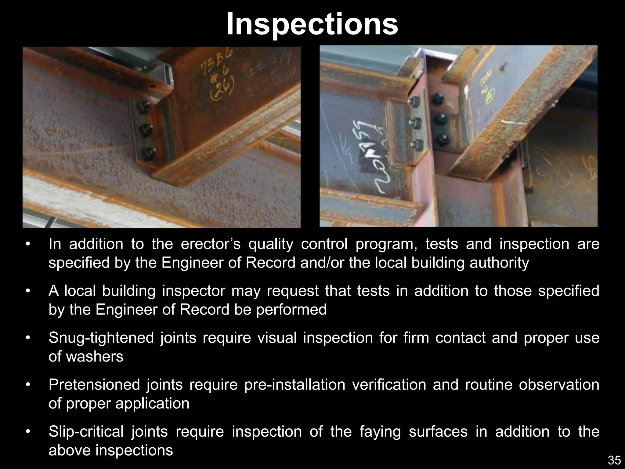 35
Inspections
• In addition to the erector’s quality control program, tests and inspection are
specified by the Engineer of Record and/or the local building authority
• A local building inspector may request that tests in addition to those specified
by the Engineer of Record be performed
• Snug-tightened joints require visual inspection for firm contact and proper use
of washers
• Pretensioned joints require pre-installation verification and routine observation
of proper application
• Slip-critical joints require inspection of the faying surfaces in addition to the
above inspections
 