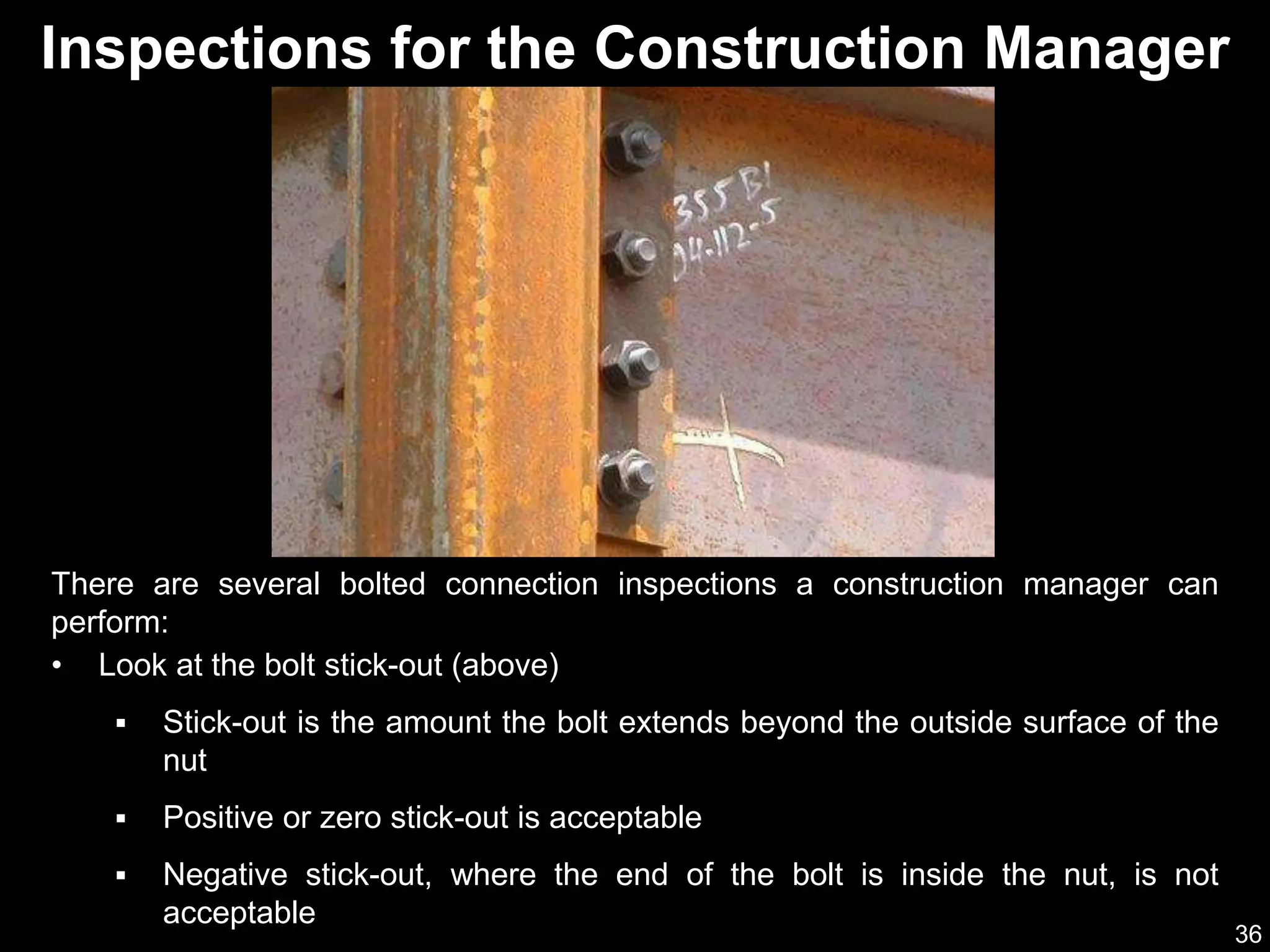 36
Inspections for the Construction Manager
There are several bolted connection inspections a construction manager can
perform:
• Look at the bolt stick-out (above)
 Stick-out is the amount the bolt extends beyond the outside surface of the
nut
 Positive or zero stick-out is acceptable
 Negative stick-out, where the end of the bolt is inside the nut, is not
acceptable
 
